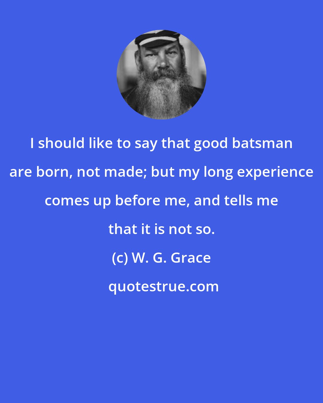 W. G. Grace: I should like to say that good batsman are born, not made; but my long experience comes up before me, and tells me that it is not so.