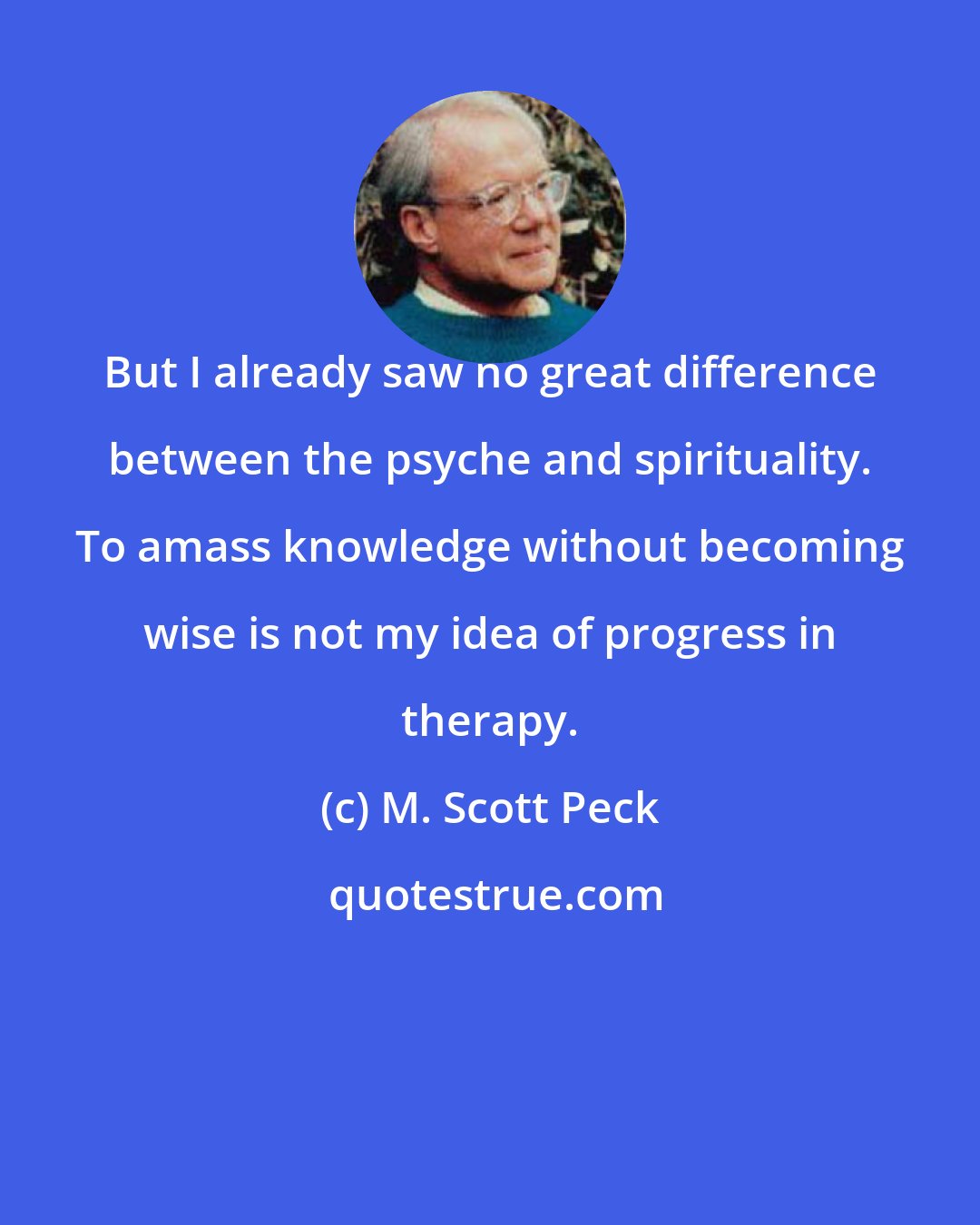 M. Scott Peck: But I already saw no great difference between the psyche and spirituality. To amass knowledge without becoming wise is not my idea of progress in therapy.