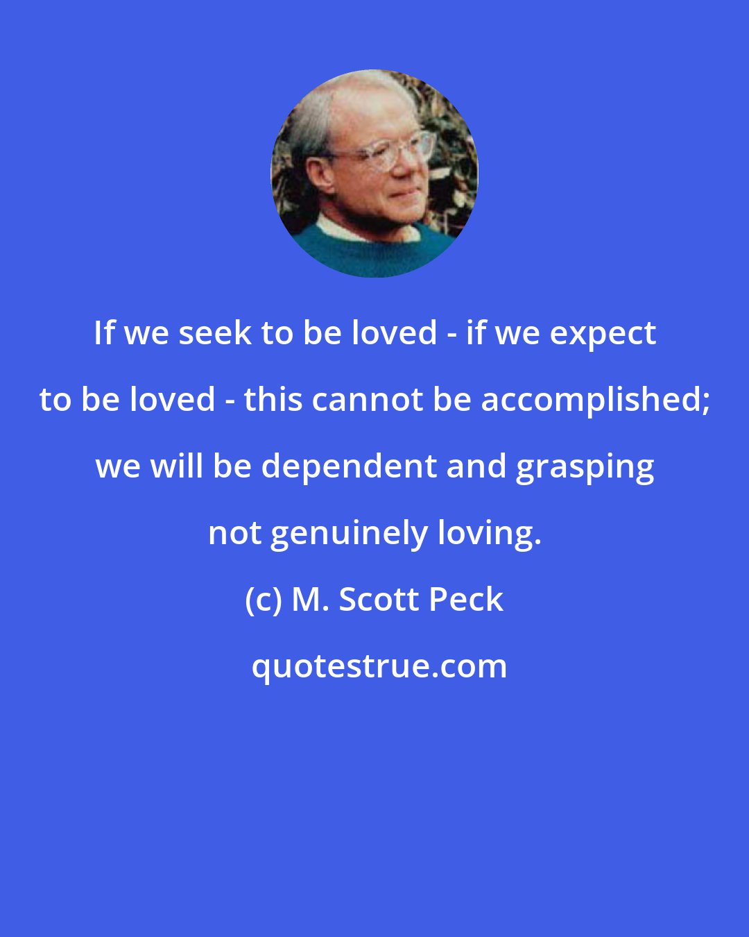 M. Scott Peck: If we seek to be loved - if we expect to be loved - this cannot be accomplished; we will be dependent and grasping not genuinely loving.