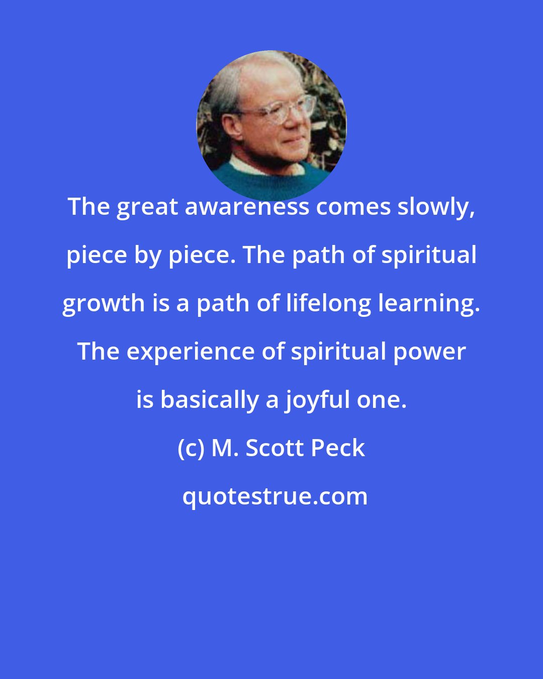 M. Scott Peck: The great awareness comes slowly, piece by piece. The path of spiritual growth is a path of lifelong learning. The experience of spiritual power is basically a joyful one.
