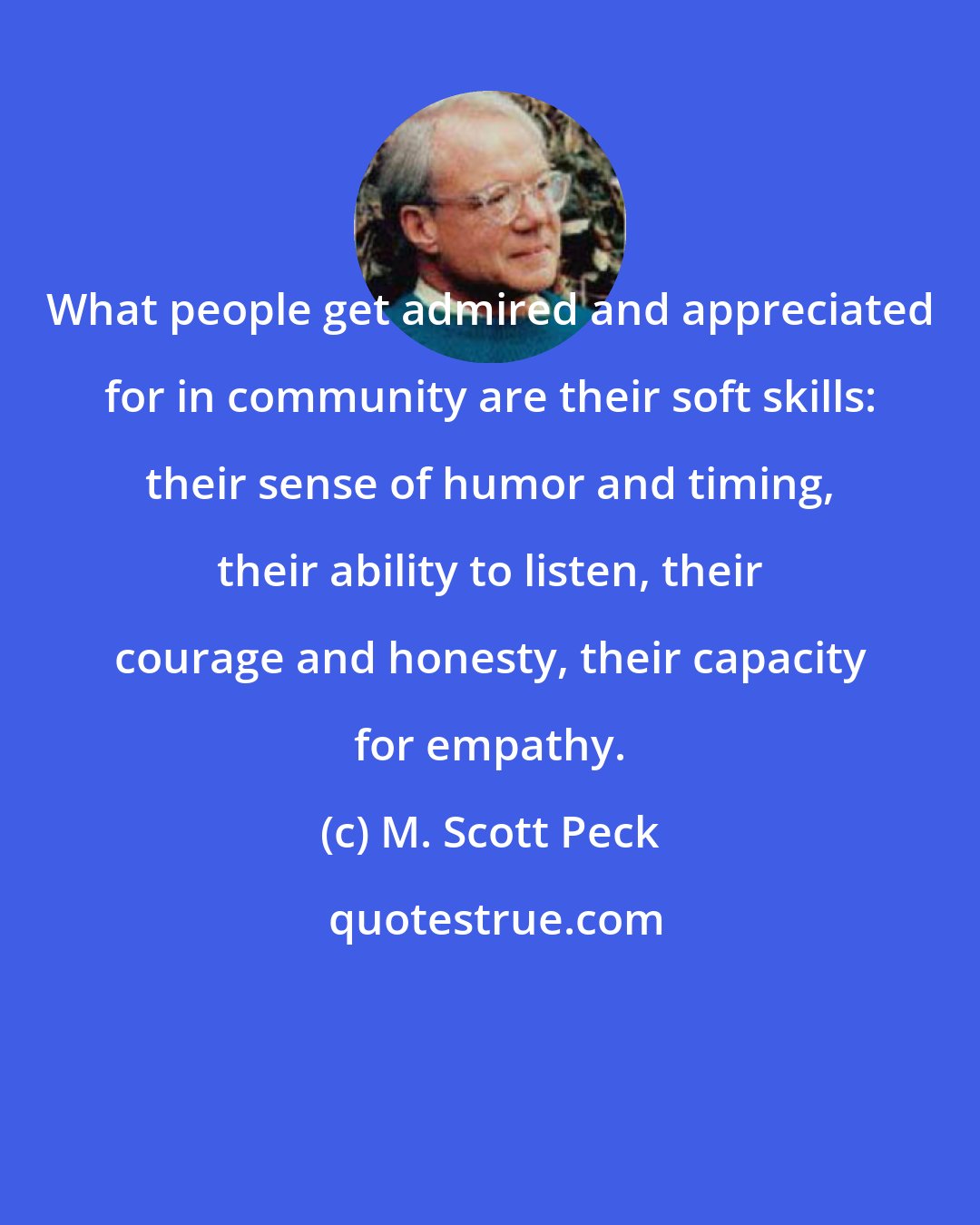 M. Scott Peck: What people get admired and appreciated for in community are their soft skills: their sense of humor and timing, their ability to listen, their courage and honesty, their capacity for empathy.