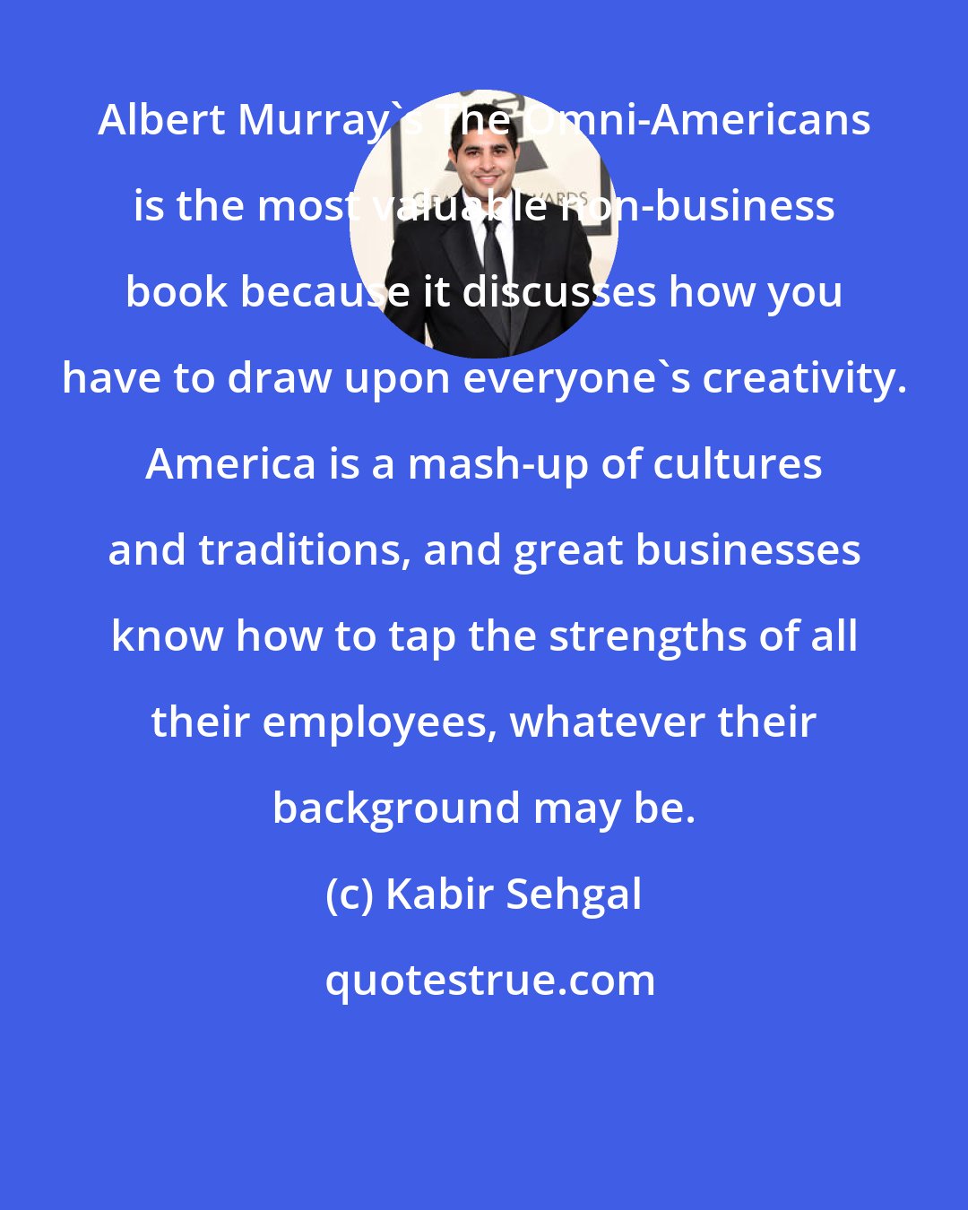 Kabir Sehgal: Albert Murray's The Omni-Americans is the most valuable non-business book because it discusses how you have to draw upon everyone's creativity. America is a mash-up of cultures and traditions, and great businesses know how to tap the strengths of all their employees, whatever their background may be.