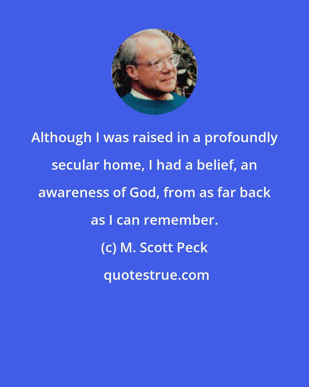 M. Scott Peck: Although I was raised in a profoundly secular home, I had a belief, an awareness of God, from as far back as I can remember.
