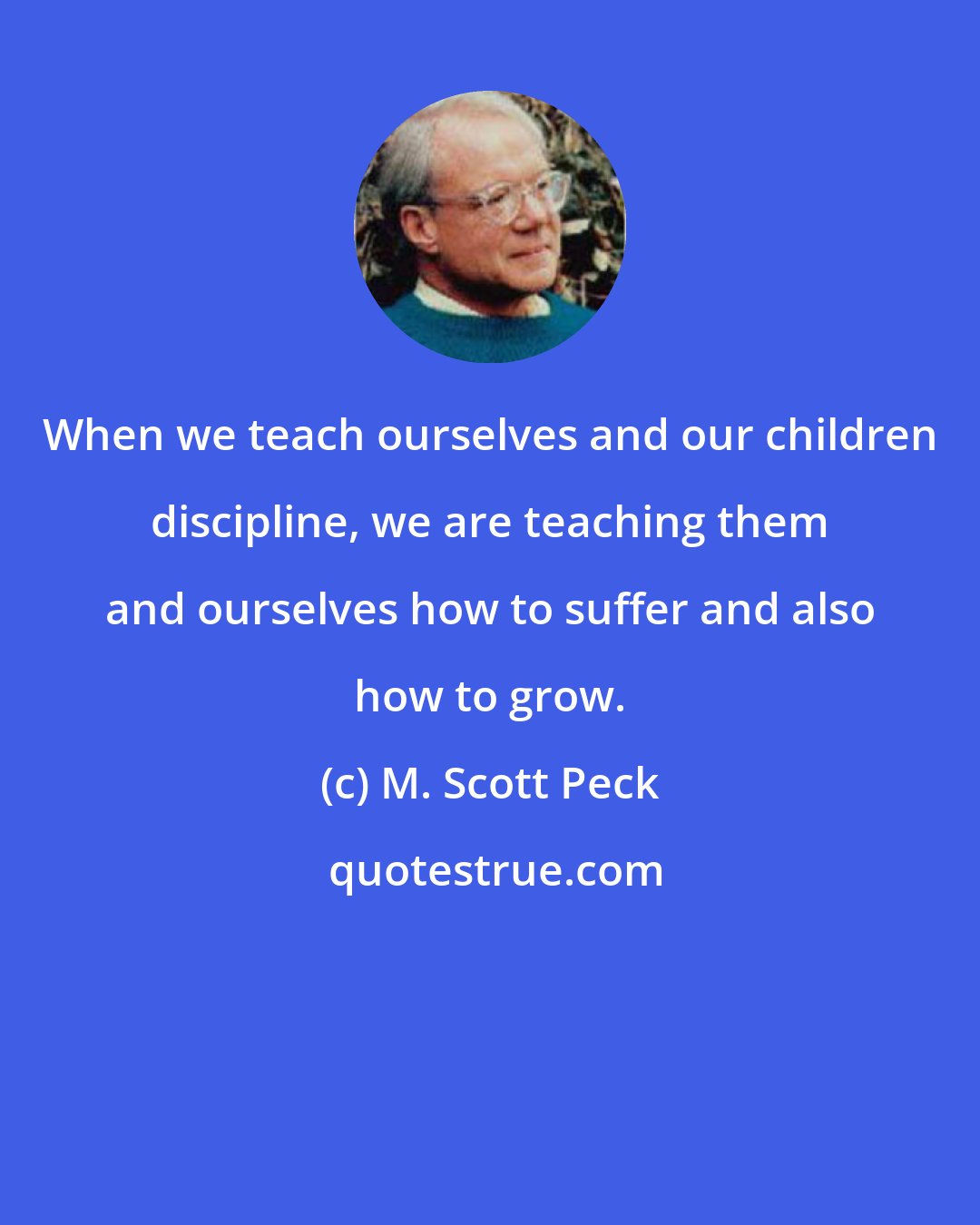 M. Scott Peck: When we teach ourselves and our children discipline, we are teaching them and ourselves how to suffer and also how to grow.
