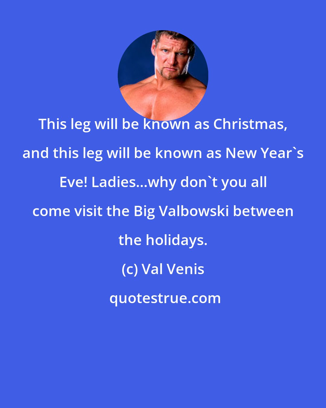 Val Venis: This leg will be known as Christmas, and this leg will be known as New Year's Eve! Ladies...why don't you all come visit the Big Valbowski between the holidays.