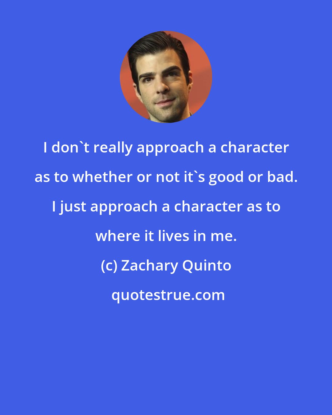 Zachary Quinto: I don't really approach a character as to whether or not it's good or bad. I just approach a character as to where it lives in me.