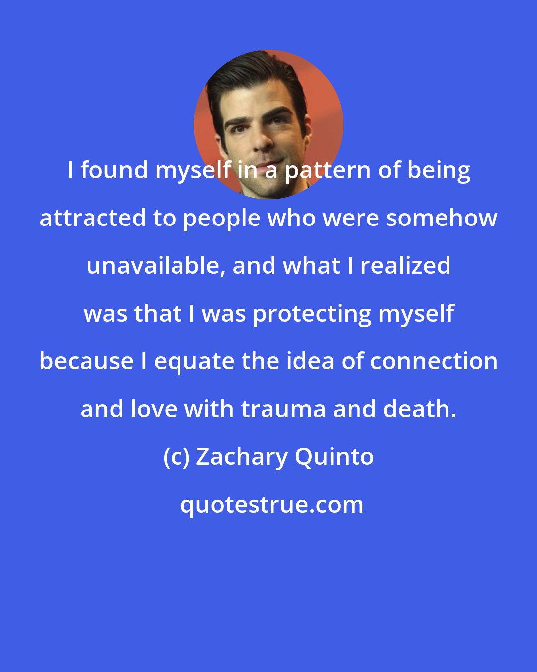 Zachary Quinto: I found myself in a pattern of being attracted to people who were somehow unavailable, and what I realized was that I was protecting myself because I equate the idea of connection and love with trauma and death.