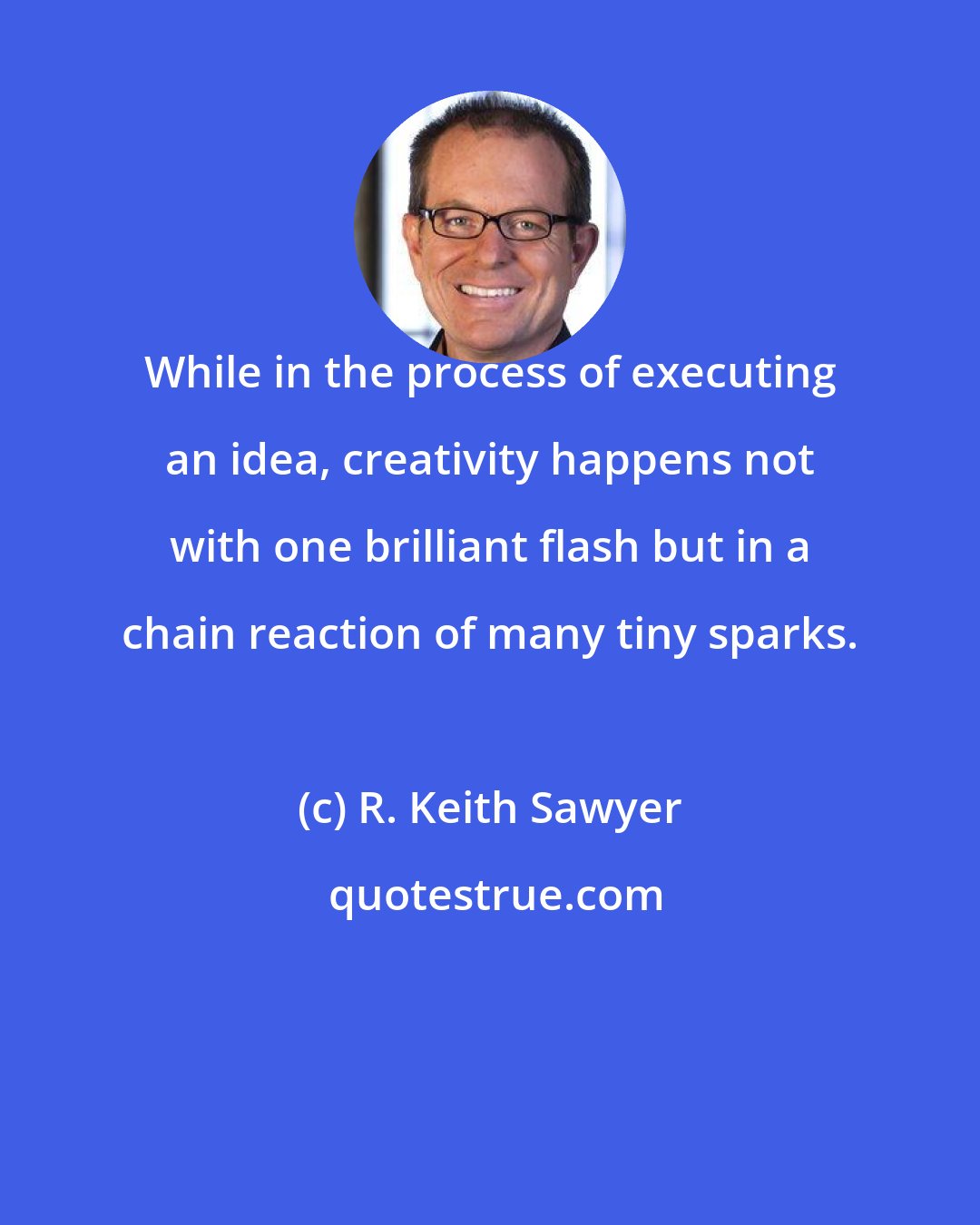 R. Keith Sawyer: While in the process of executing an idea, creativity happens not with one brilliant flash but in a chain reaction of many tiny sparks.