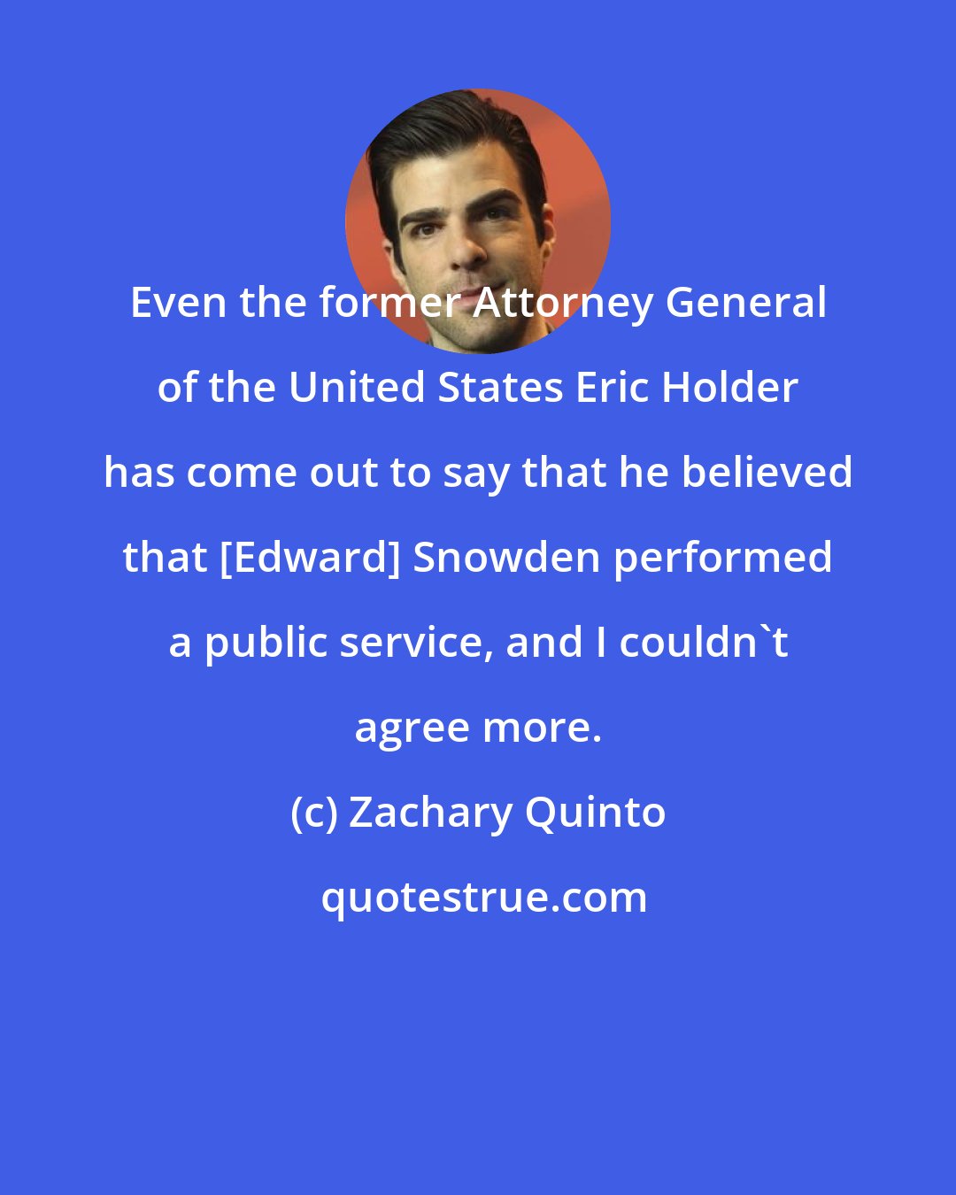 Zachary Quinto: Even the former Attorney General of the United States Eric Holder has come out to say that he believed that [Edward] Snowden performed a public service, and I couldn't agree more.