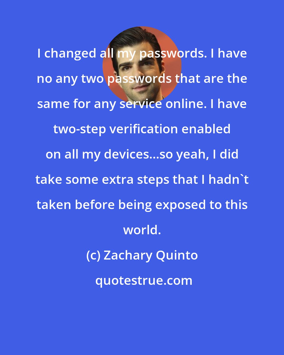 Zachary Quinto: I changed all my passwords. I have no any two passwords that are the same for any service online. I have two-step verification enabled on all my devices...so yeah, I did take some extra steps that I hadn't taken before being exposed to this world.