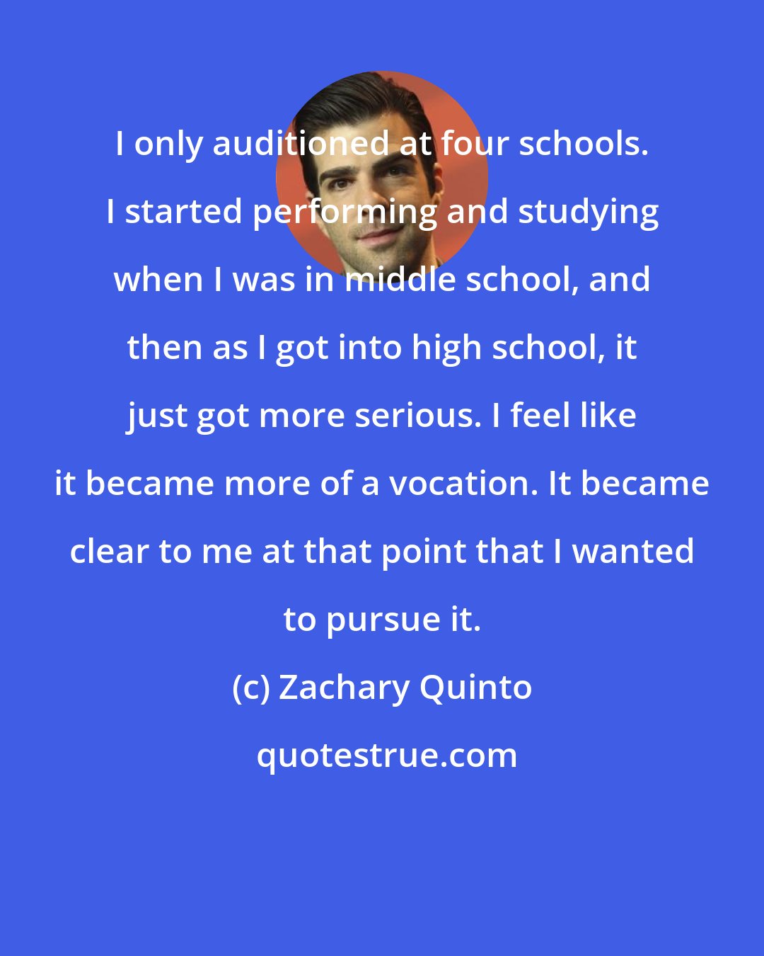 Zachary Quinto: I only auditioned at four schools. I started performing and studying when I was in middle school, and then as I got into high school, it just got more serious. I feel like it became more of a vocation. It became clear to me at that point that I wanted to pursue it.