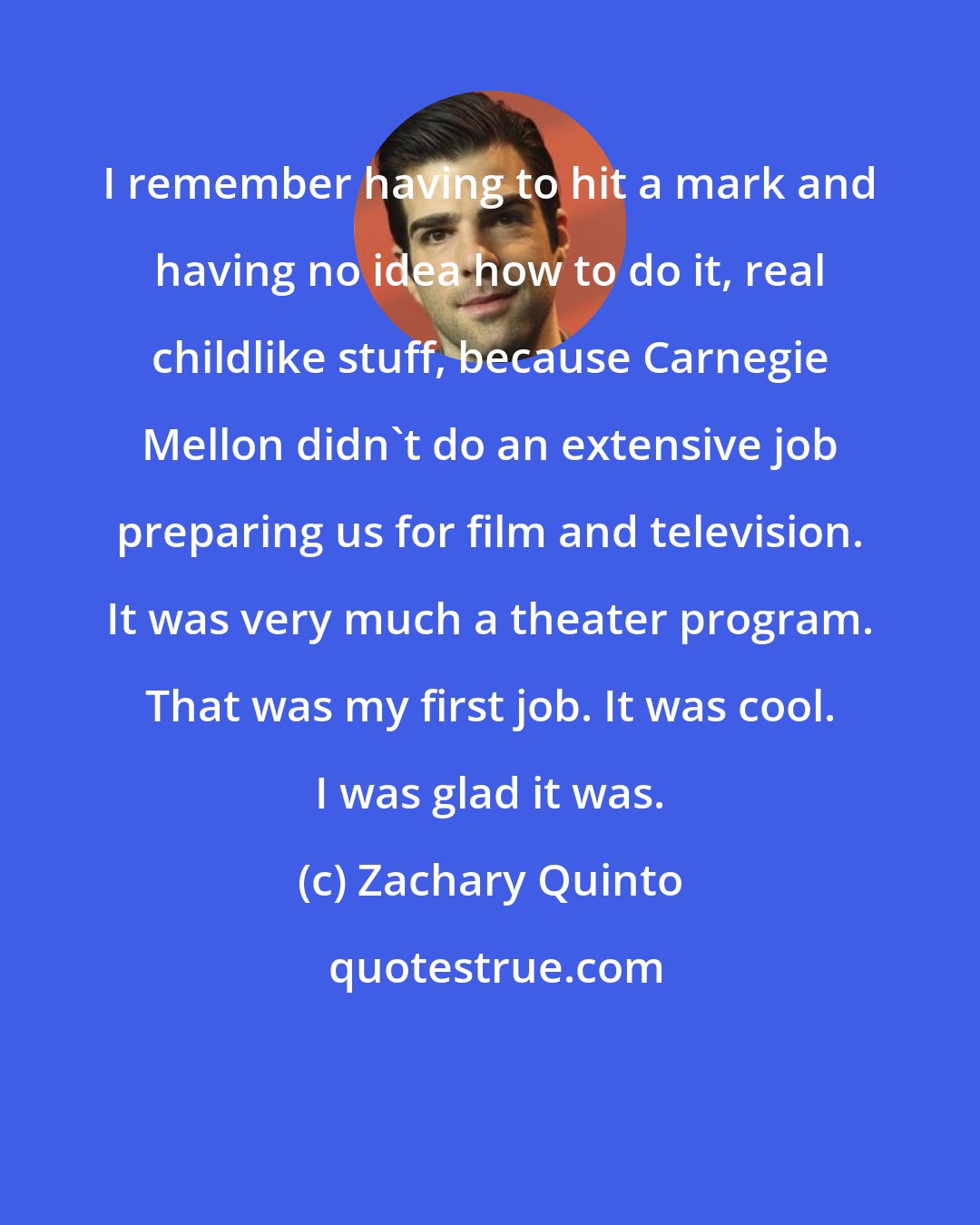 Zachary Quinto: I remember having to hit a mark and having no idea how to do it, real childlike stuff, because Carnegie Mellon didn't do an extensive job preparing us for film and television. It was very much a theater program. That was my first job. It was cool. I was glad it was.