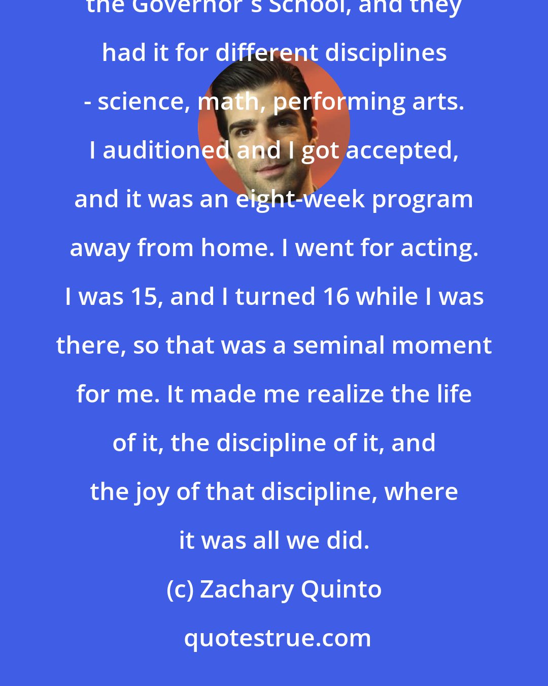 Zachary Quinto: I went away to this summer program after my junior year of high school. They used to have this thing called the Governor's School, and they had it for different disciplines - science, math, performing arts. I auditioned and I got accepted, and it was an eight-week program away from home. I went for acting. I was 15, and I turned 16 while I was there, so that was a seminal moment for me. It made me realize the life of it, the discipline of it, and the joy of that discipline, where it was all we did.