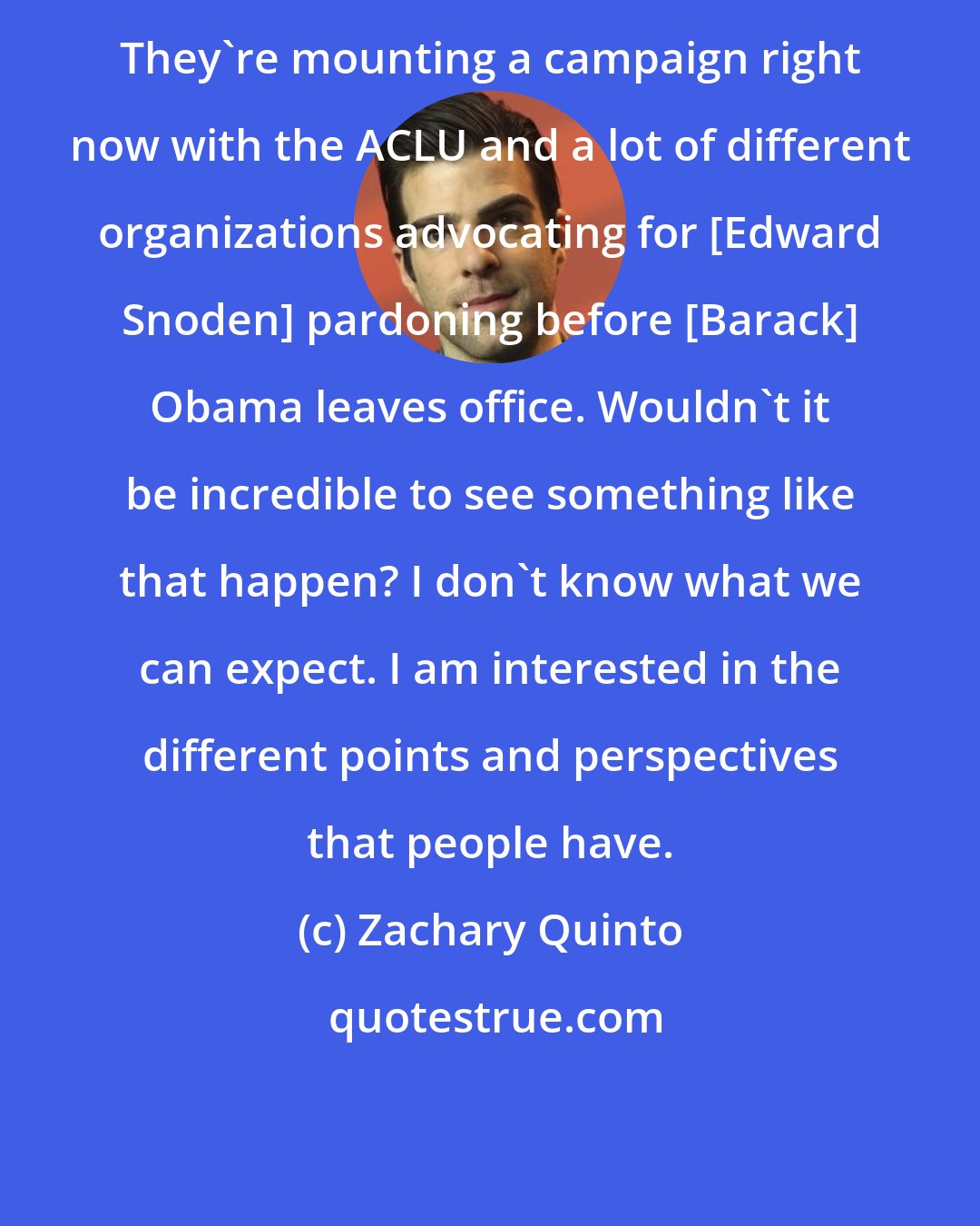 Zachary Quinto: They're mounting a campaign right now with the ACLU and a lot of different organizations advocating for [Edward Snoden] pardoning before [Barack] Obama leaves office. Wouldn't it be incredible to see something like that happen? I don't know what we can expect. I am interested in the different points and perspectives that people have.