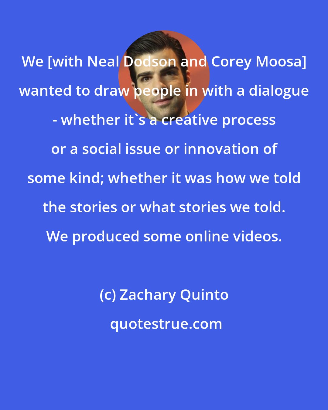 Zachary Quinto: We [with Neal Dodson and Corey Moosa] wanted to draw people in with a dialogue - whether it's a creative process or a social issue or innovation of some kind; whether it was how we told the stories or what stories we told. We produced some online videos.