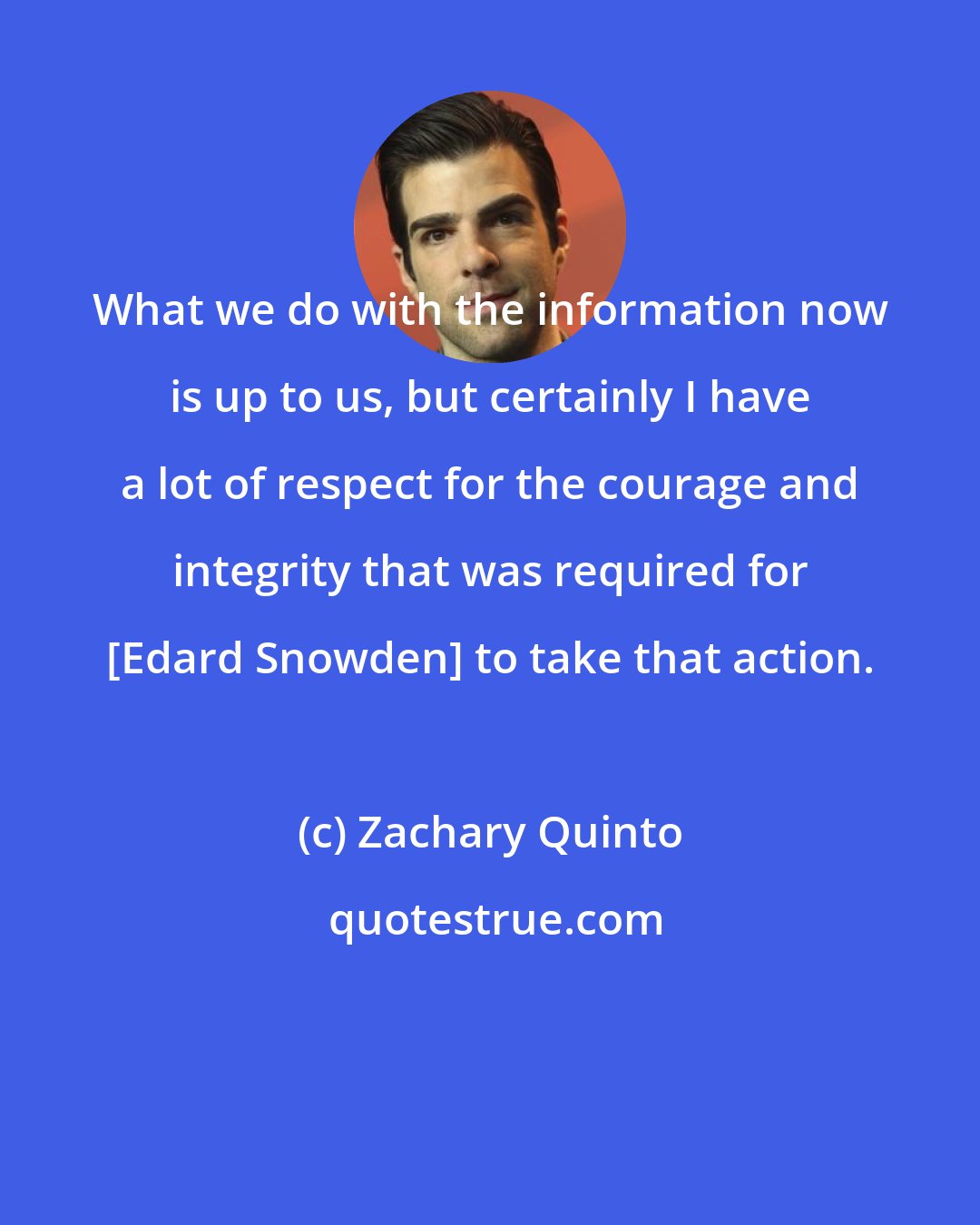 Zachary Quinto: What we do with the information now is up to us, but certainly I have a lot of respect for the courage and integrity that was required for [Edard Snowden] to take that action.