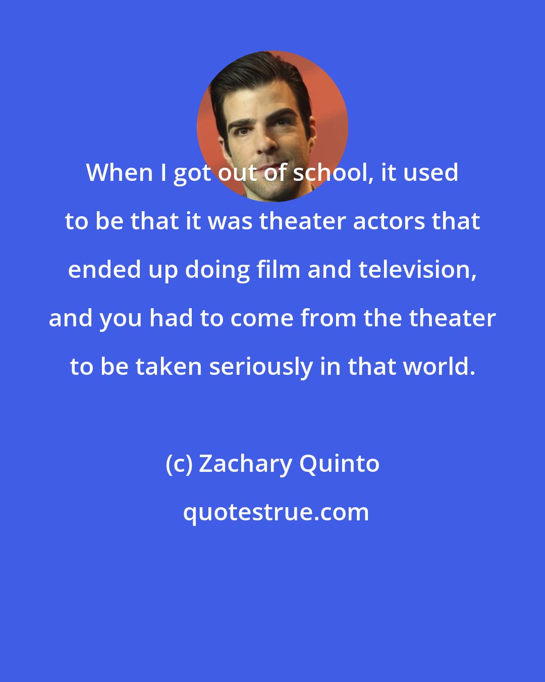 Zachary Quinto: When I got out of school, it used to be that it was theater actors that ended up doing film and television, and you had to come from the theater to be taken seriously in that world.