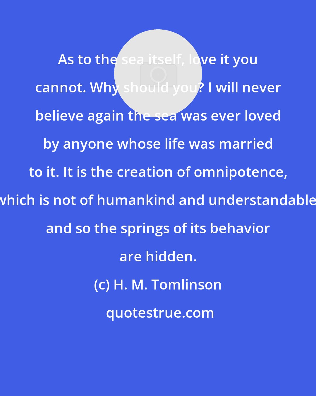 H. M. Tomlinson: As to the sea itself, love it you cannot. Why should you? I will never believe again the sea was ever loved by anyone whose life was married to it. It is the creation of omnipotence, which is not of humankind and understandable, and so the springs of its behavior are hidden.