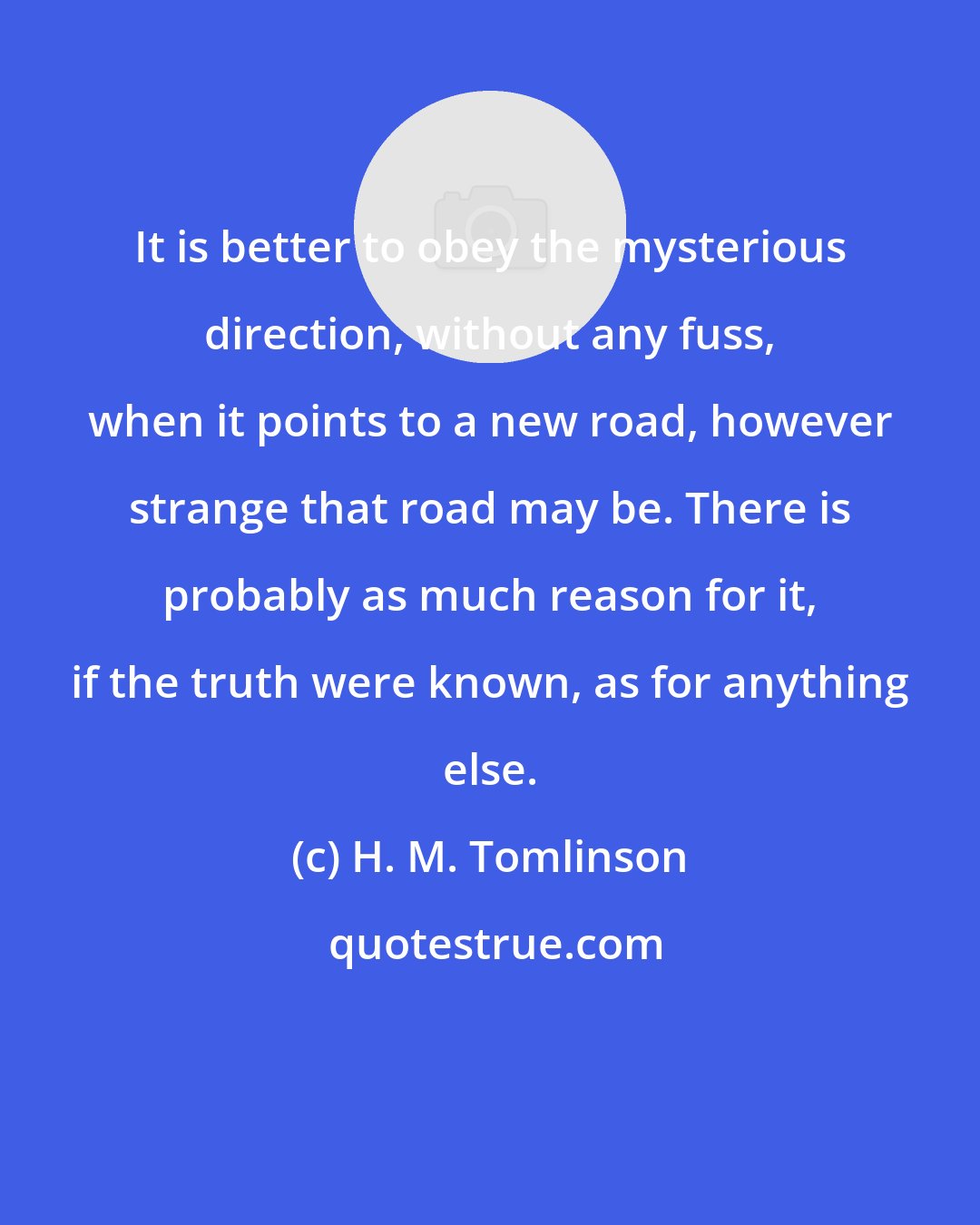 H. M. Tomlinson: It is better to obey the mysterious direction, without any fuss, when it points to a new road, however strange that road may be. There is probably as much reason for it, if the truth were known, as for anything else.