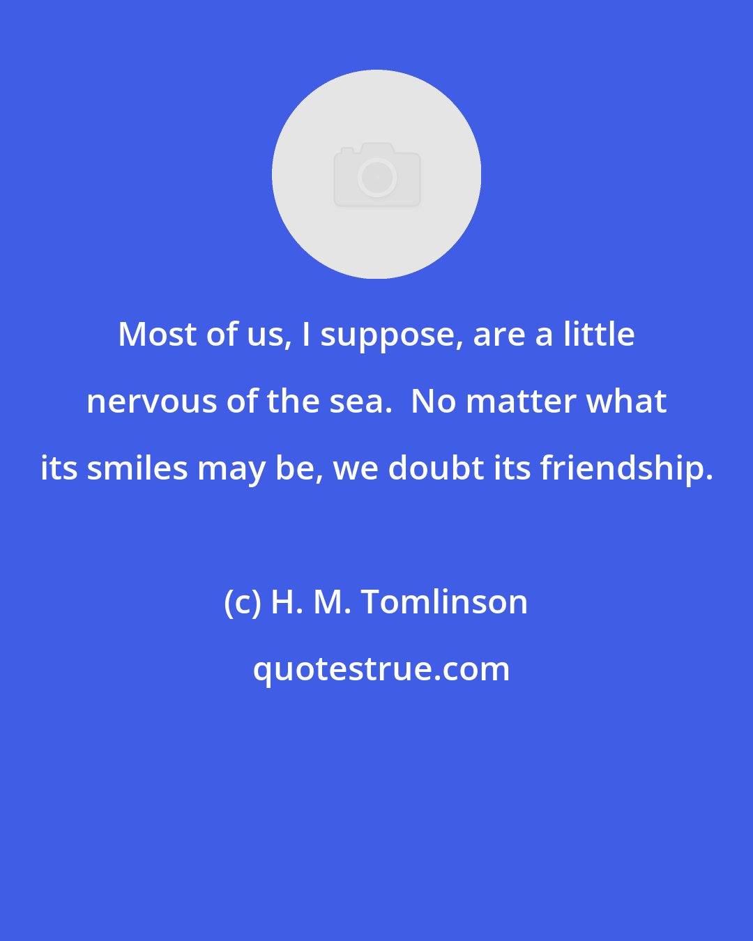 H. M. Tomlinson: Most of us, I suppose, are a little nervous of the sea.  No matter what its smiles may be, we doubt its friendship.