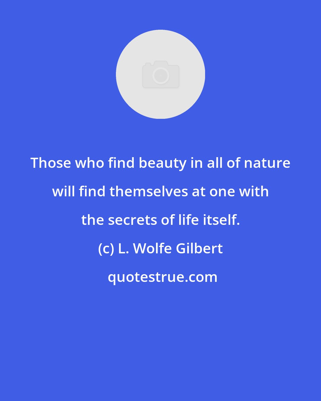 L. Wolfe Gilbert: Those who find beauty in all of nature will find themselves at one with the secrets of life itself.