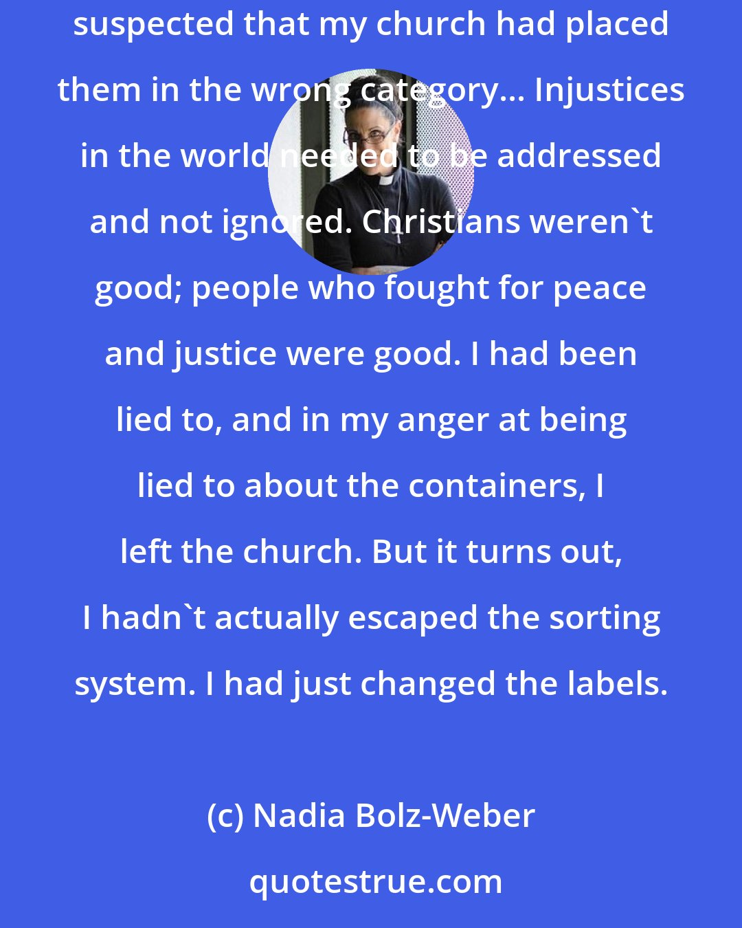 Nadia Bolz-Weber: As a teenager, I began to question the Great Christian Sorting System. My gay friends in high school were kind and funny and loved me, so I suspected that my church had placed them in the wrong category... Injustices in the world needed to be addressed and not ignored. Christians weren't good; people who fought for peace and justice were good. I had been lied to, and in my anger at being lied to about the containers, I left the church. But it turns out, I hadn't actually escaped the sorting system. I had just changed the labels.