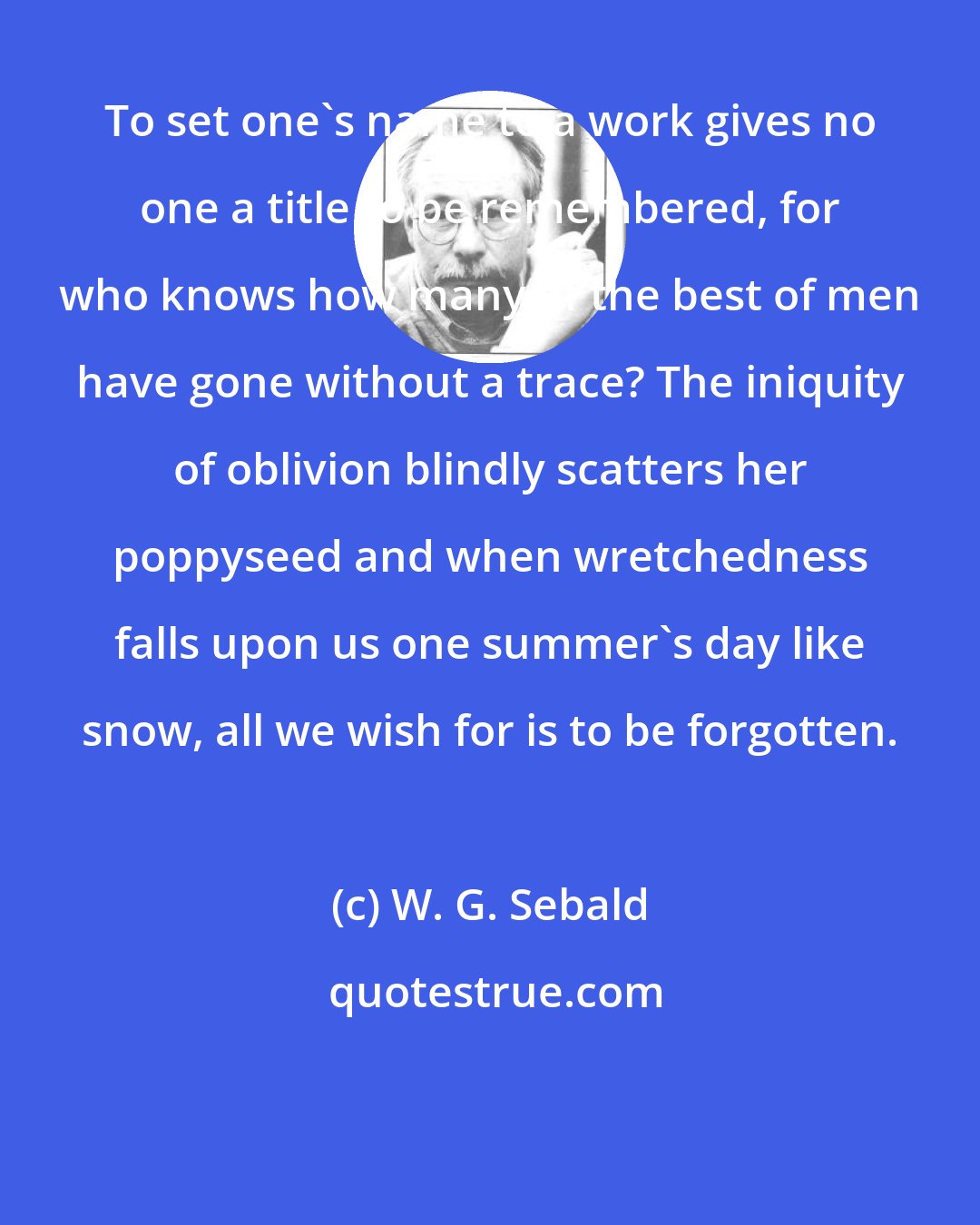 W. G. Sebald: To set one's name to a work gives no one a title to be remembered, for who knows how many of the best of men have gone without a trace? The iniquity of oblivion blindly scatters her poppyseed and when wretchedness falls upon us one summer's day like snow, all we wish for is to be forgotten.