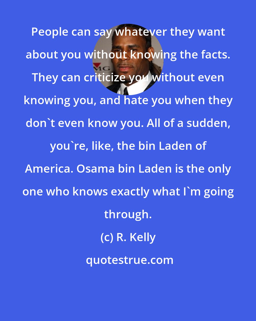 R. Kelly: People can say whatever they want about you without knowing the facts. They can criticize you without even knowing you, and hate you when they don't even know you. All of a sudden, you're, like, the bin Laden of America. Osama bin Laden is the only one who knows exactly what I'm going through.