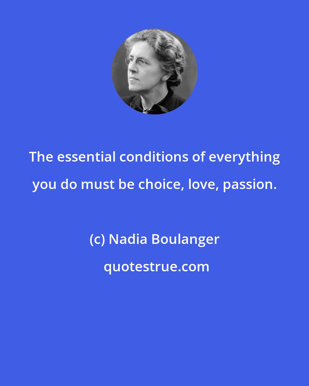 Nadia Boulanger: The essential conditions of everything you do must be choice, love, passion.