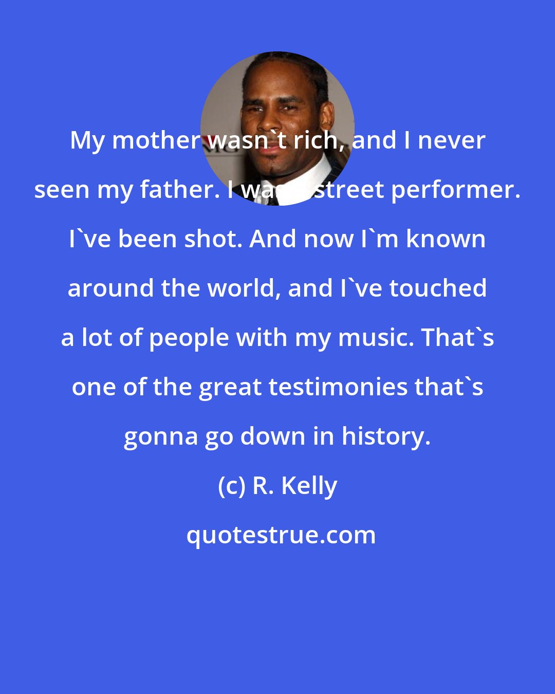 R. Kelly: My mother wasn't rich, and I never seen my father. I was a street performer. I've been shot. And now I'm known around the world, and I've touched a lot of people with my music. That's one of the great testimonies that's gonna go down in history.