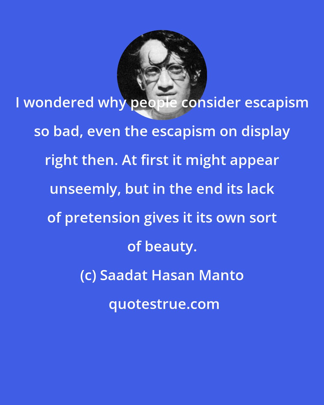Saadat Hasan Manto: I wondered why people consider escapism so bad, even the escapism on display right then. At first it might appear unseemly, but in the end its lack of pretension gives it its own sort of beauty.