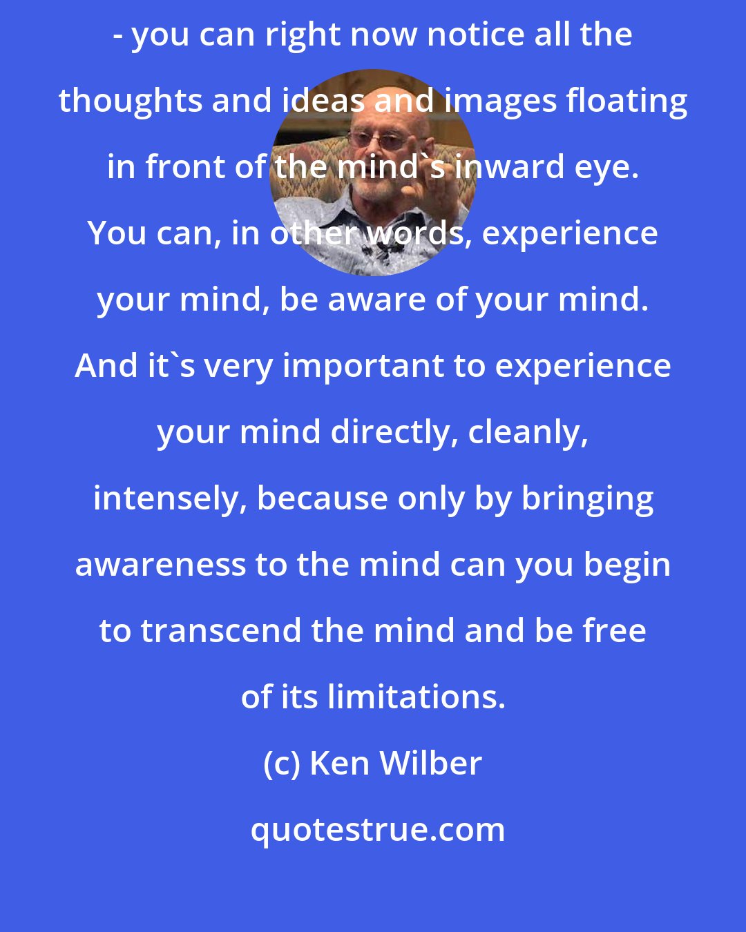 Ken Wilber: You can indeed be aware of your body, but you can also be aware of your mind - you can right now notice all the thoughts and ideas and images floating in front of the mind's inward eye. You can, in other words, experience your mind, be aware of your mind. And it's very important to experience your mind directly, cleanly, intensely, because only by bringing awareness to the mind can you begin to transcend the mind and be free of its limitations.