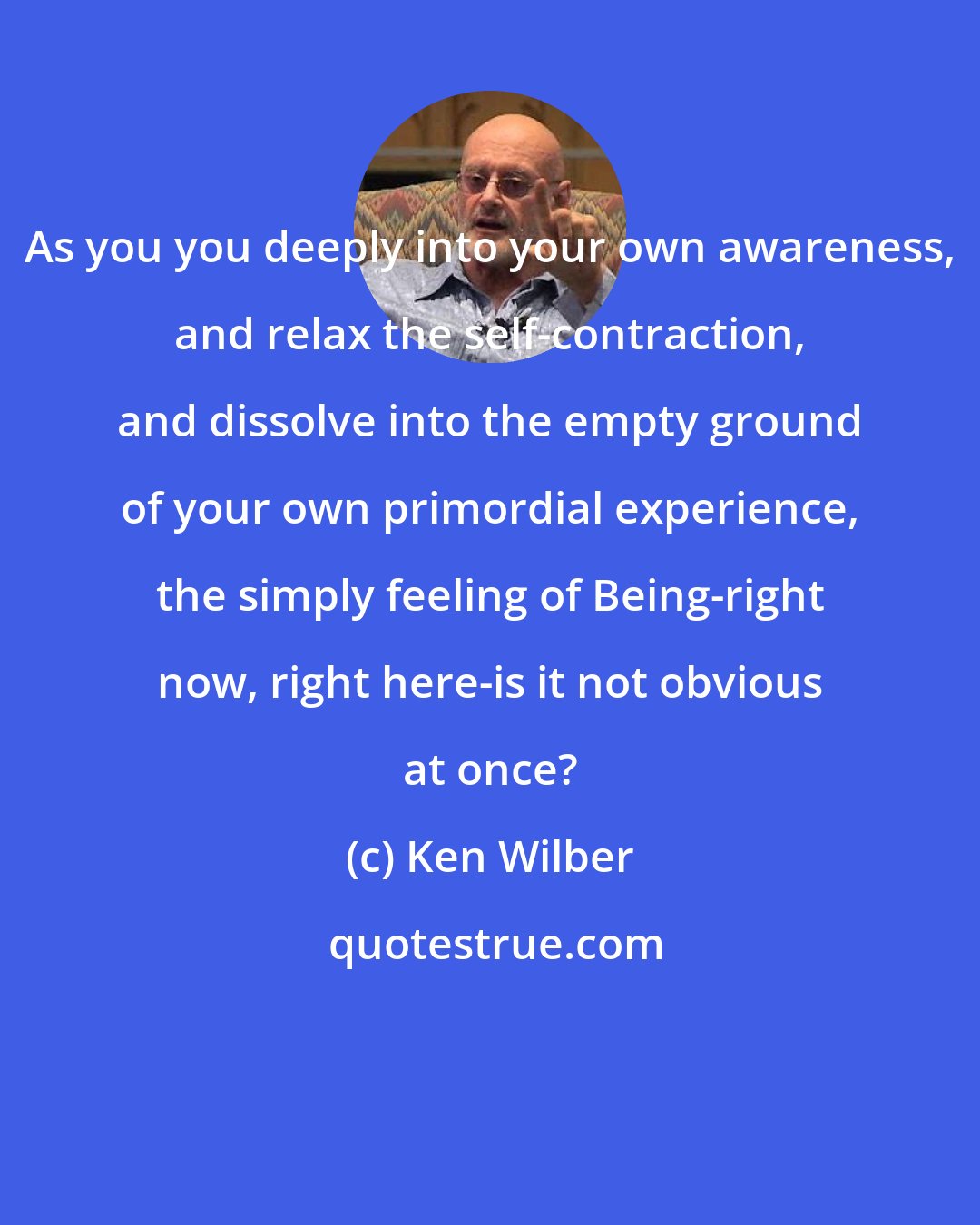 Ken Wilber: As you you deeply into your own awareness, and relax the self-contraction, and dissolve into the empty ground of your own primordial experience, the simply feeling of Being-right now, right here-is it not obvious at once?