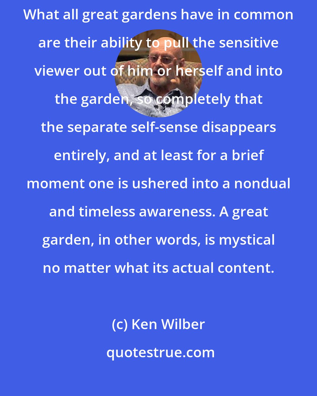 Ken Wilber: Bad Gardens copy, good gardens create, great gardens transcend. What all great gardens have in common are their ability to pull the sensitive viewer out of him or herself and into the garden, so completely that the separate self-sense disappears entirely, and at least for a brief moment one is ushered into a nondual and timeless awareness. A great garden, in other words, is mystical no matter what its actual content.