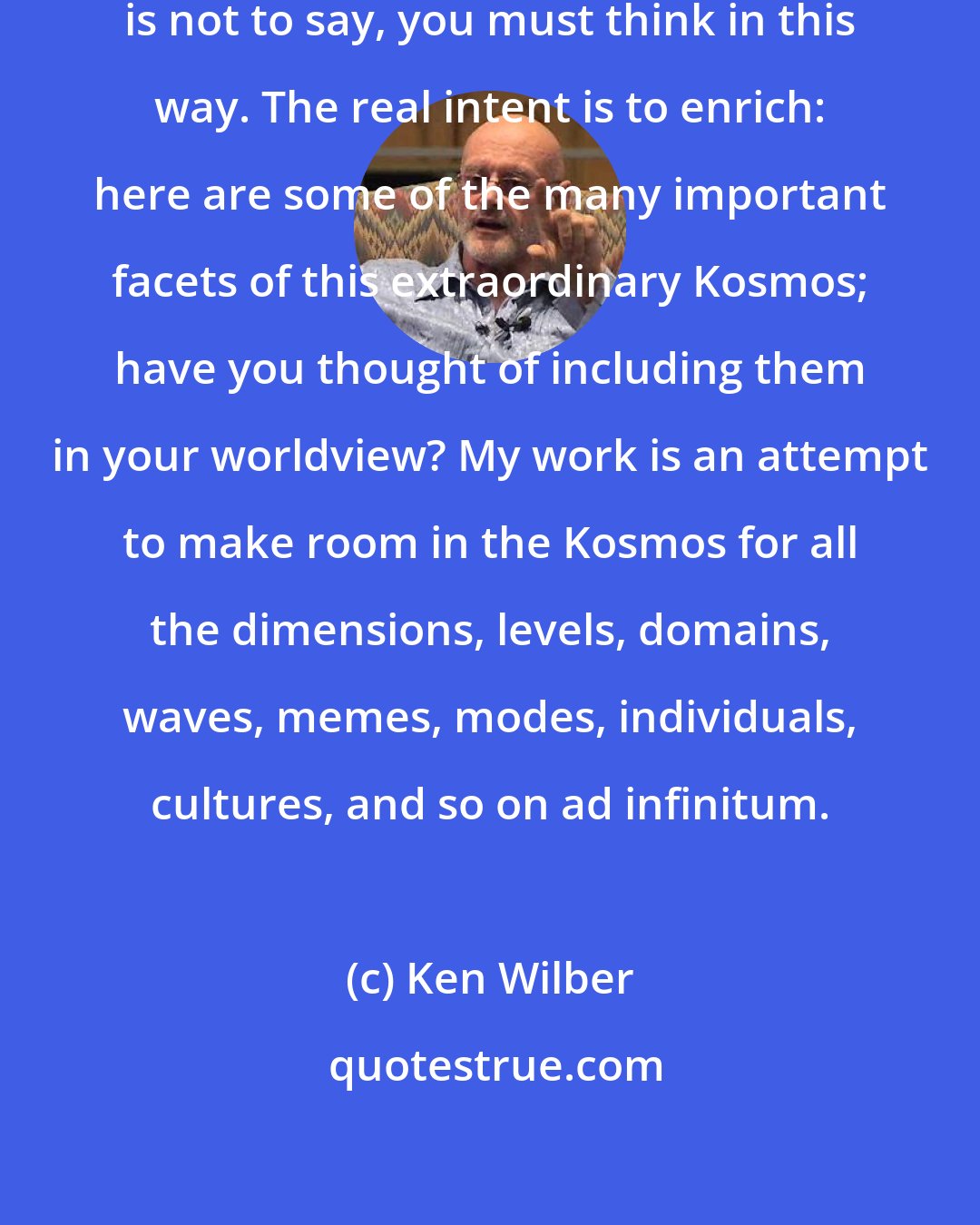 Ken Wilber: But the real intent of my writing is not to say, you must think in this way. The real intent is to enrich: here are some of the many important facets of this extraordinary Kosmos; have you thought of including them in your worldview? My work is an attempt to make room in the Kosmos for all the dimensions, levels, domains, waves, memes, modes, individuals, cultures, and so on ad infinitum.