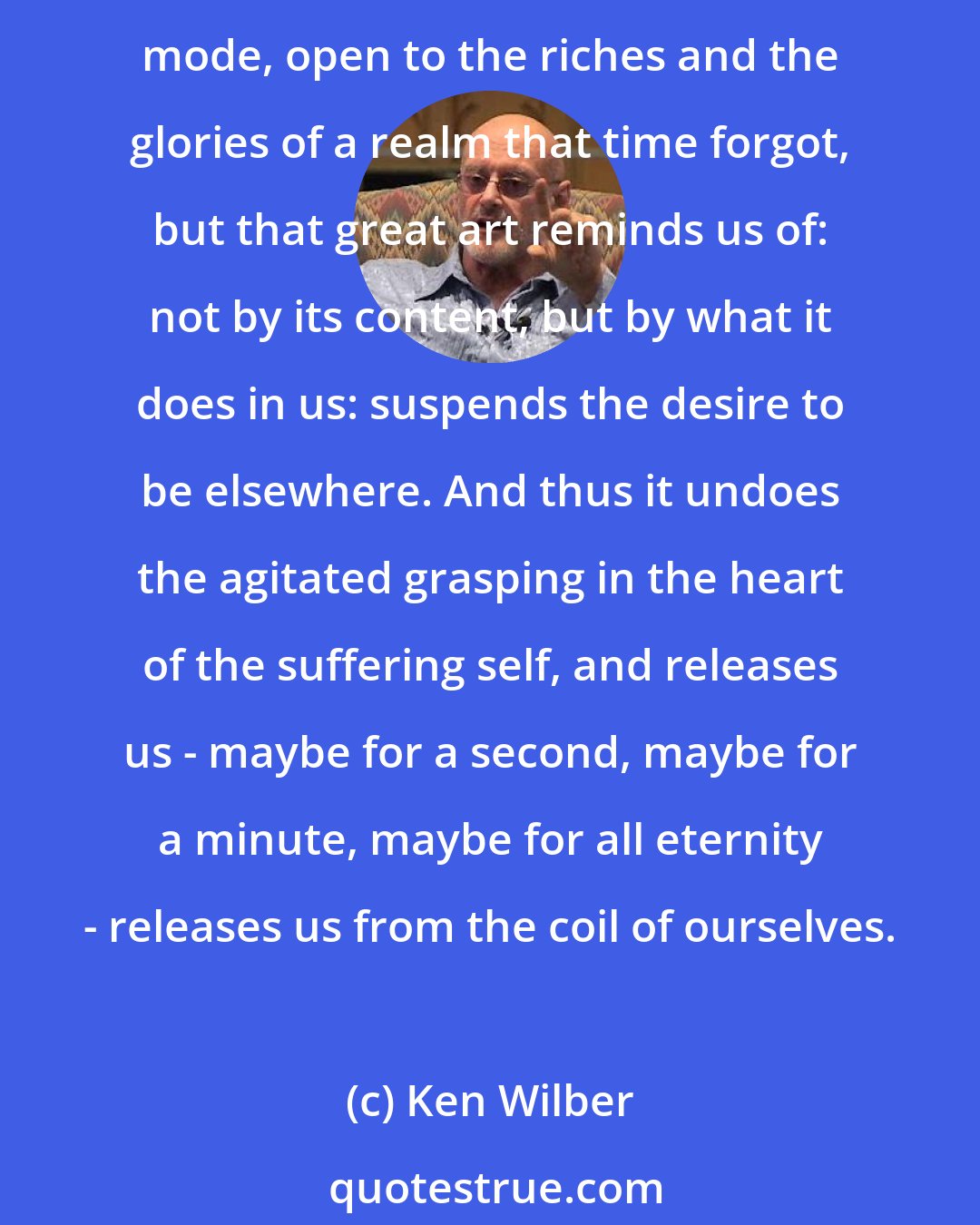 Ken Wilber: Great art suspends the reverted eye, the lamented past, the anticipated future: we enter with it into the timeless present; we are with God today, perfect in our manner and mode, open to the riches and the glories of a realm that time forgot, but that great art reminds us of: not by its content, but by what it does in us: suspends the desire to be elsewhere. And thus it undoes the agitated grasping in the heart of the suffering self, and releases us - maybe for a second, maybe for a minute, maybe for all eternity - releases us from the coil of ourselves.