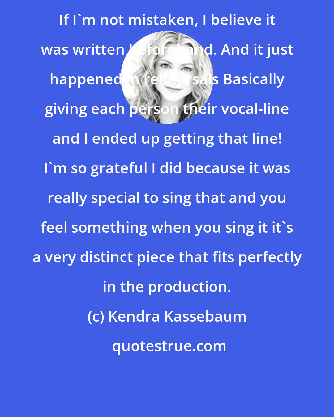 Kendra Kassebaum: If I'm not mistaken, I believe it was written beforehand. And it just happened in rehearsals Basically giving each person their vocal-line and I ended up getting that line! I'm so grateful I did because it was really special to sing that and you feel something when you sing it it's a very distinct piece that fits perfectly in the production.