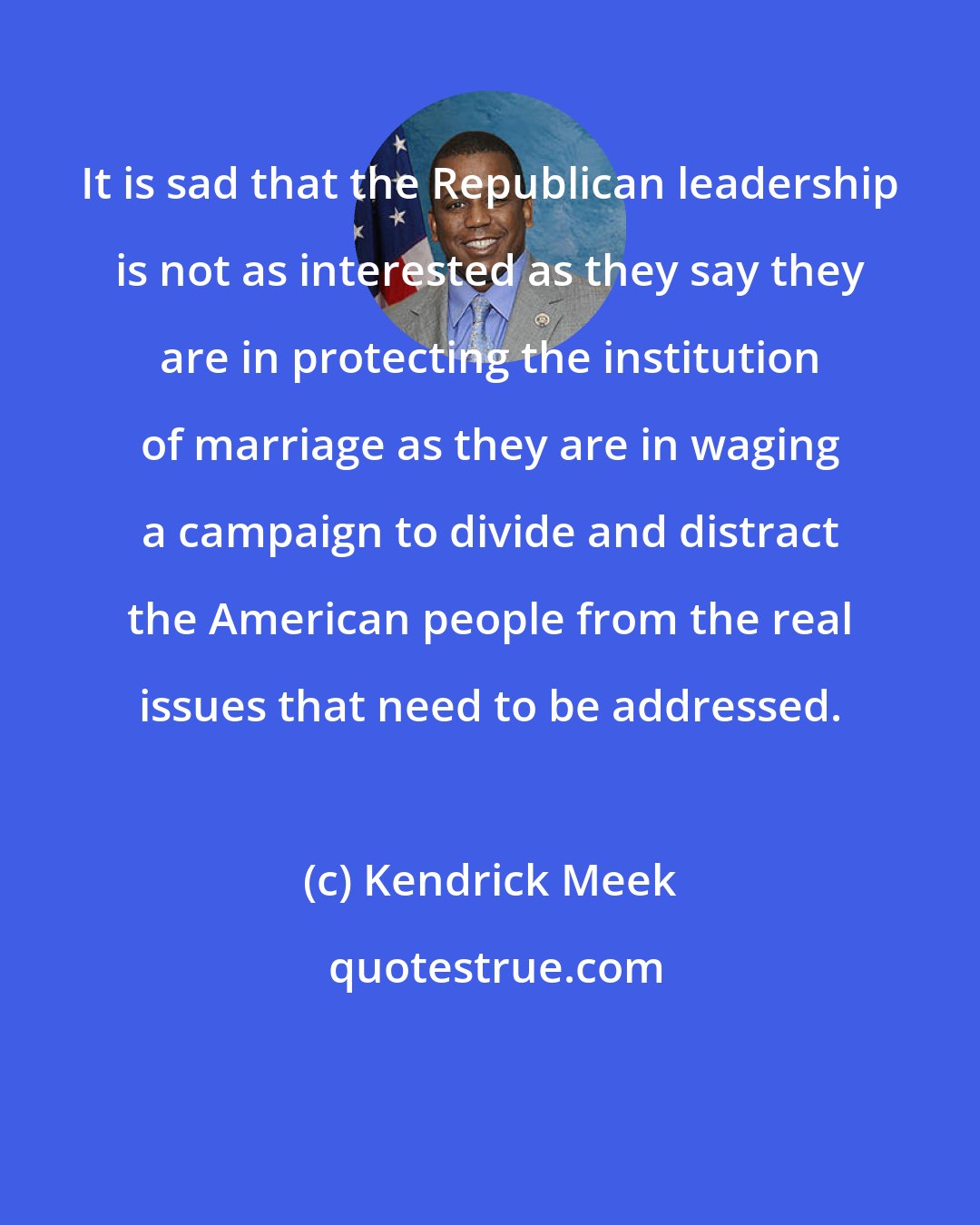 Kendrick Meek: It is sad that the Republican leadership is not as interested as they say they are in protecting the institution of marriage as they are in waging a campaign to divide and distract the American people from the real issues that need to be addressed.