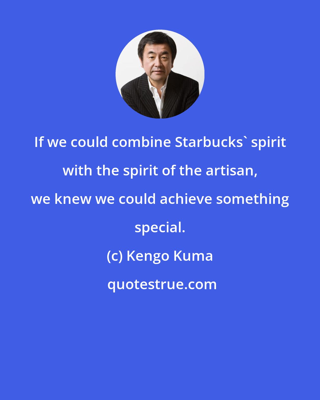 Kengo Kuma: If we could combine Starbucks' spirit with the spirit of the artisan, we knew we could achieve something special.