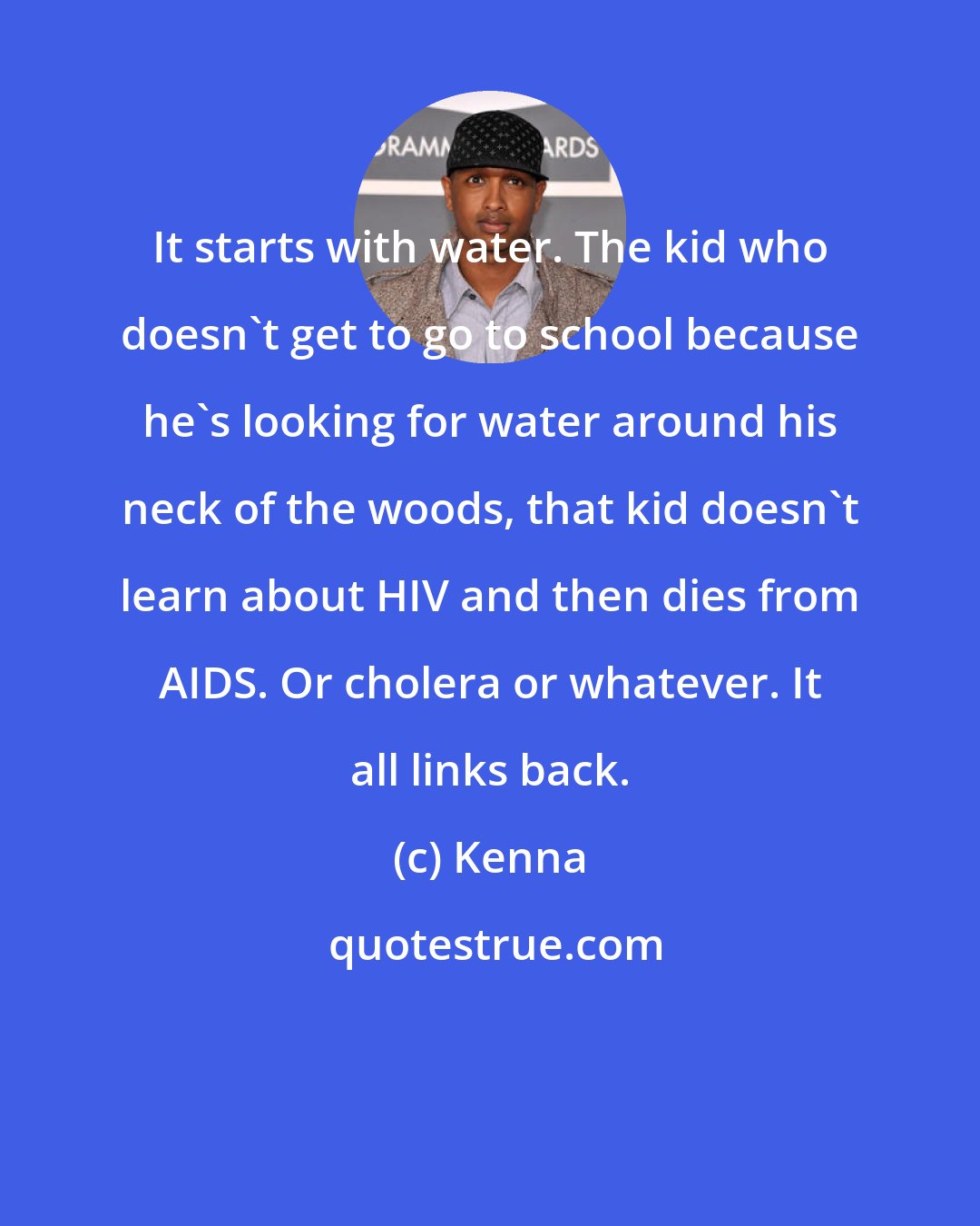 Kenna: It starts with water. The kid who doesn't get to go to school because he's looking for water around his neck of the woods, that kid doesn't learn about HIV and then dies from AIDS. Or cholera or whatever. It all links back.