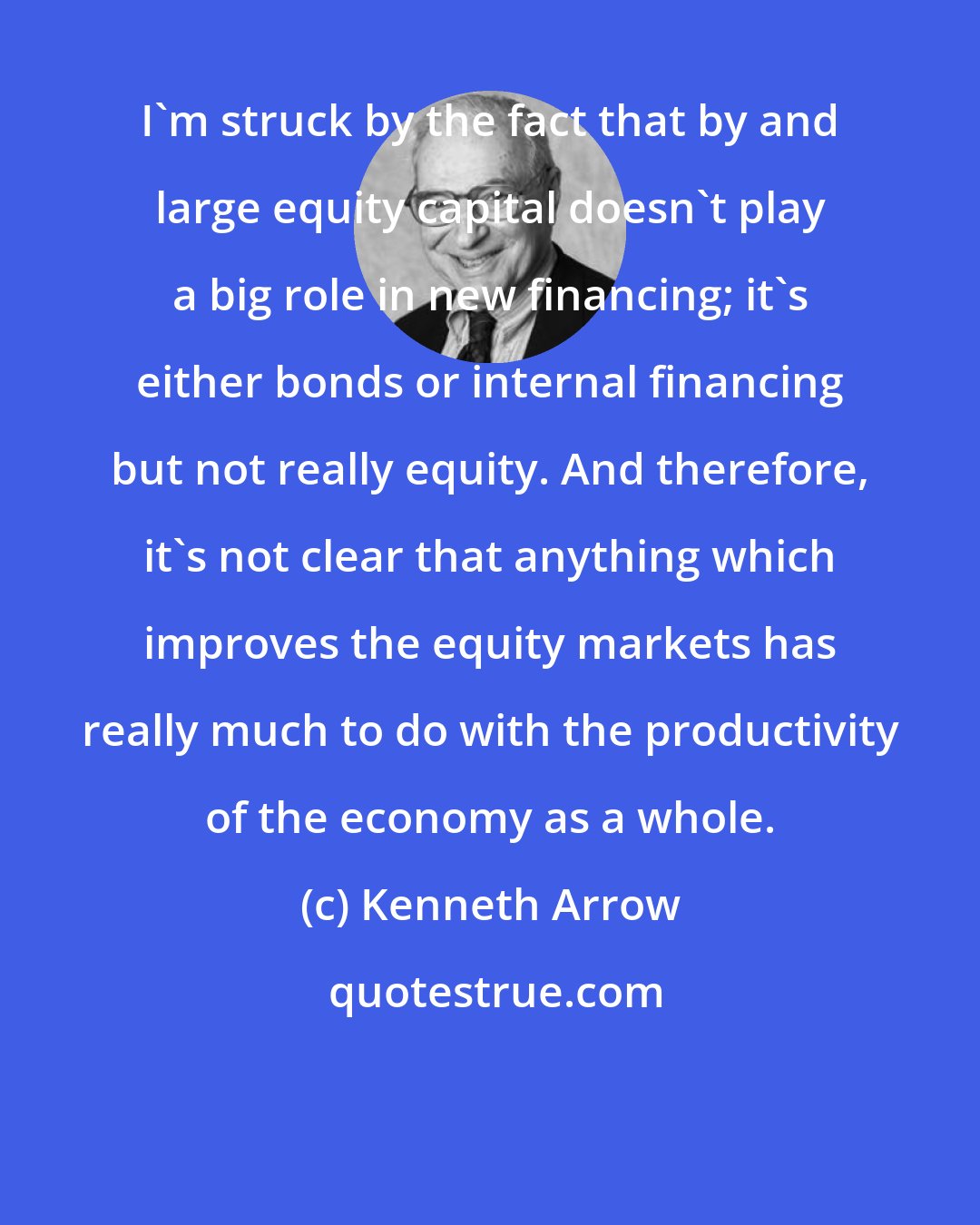 Kenneth Arrow: I'm struck by the fact that by and large equity capital doesn't play a big role in new financing; it's either bonds or internal financing but not really equity. And therefore, it's not clear that anything which improves the equity markets has really much to do with the productivity of the economy as a whole.