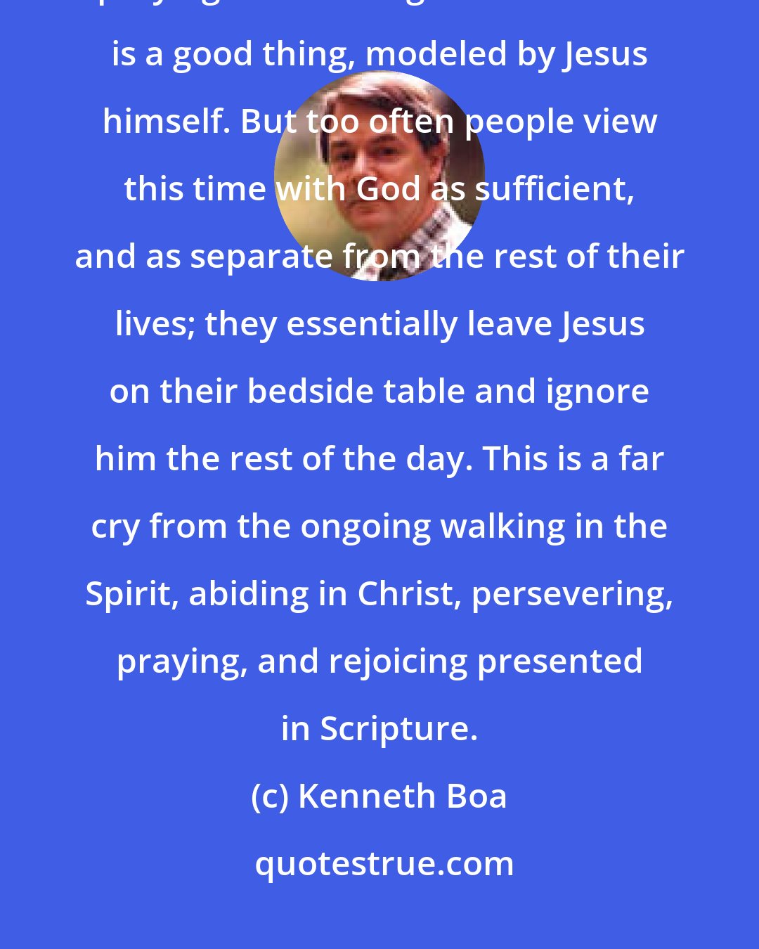 Kenneth Boa: Believers are often encouraged to spend some time each day alone praying and reading the Bible. This is a good thing, modeled by Jesus himself. But too often people view this time with God as sufficient, and as separate from the rest of their lives; they essentially leave Jesus on their bedside table and ignore him the rest of the day. This is a far cry from the ongoing walking in the Spirit, abiding in Christ, persevering, praying, and rejoicing presented in Scripture.