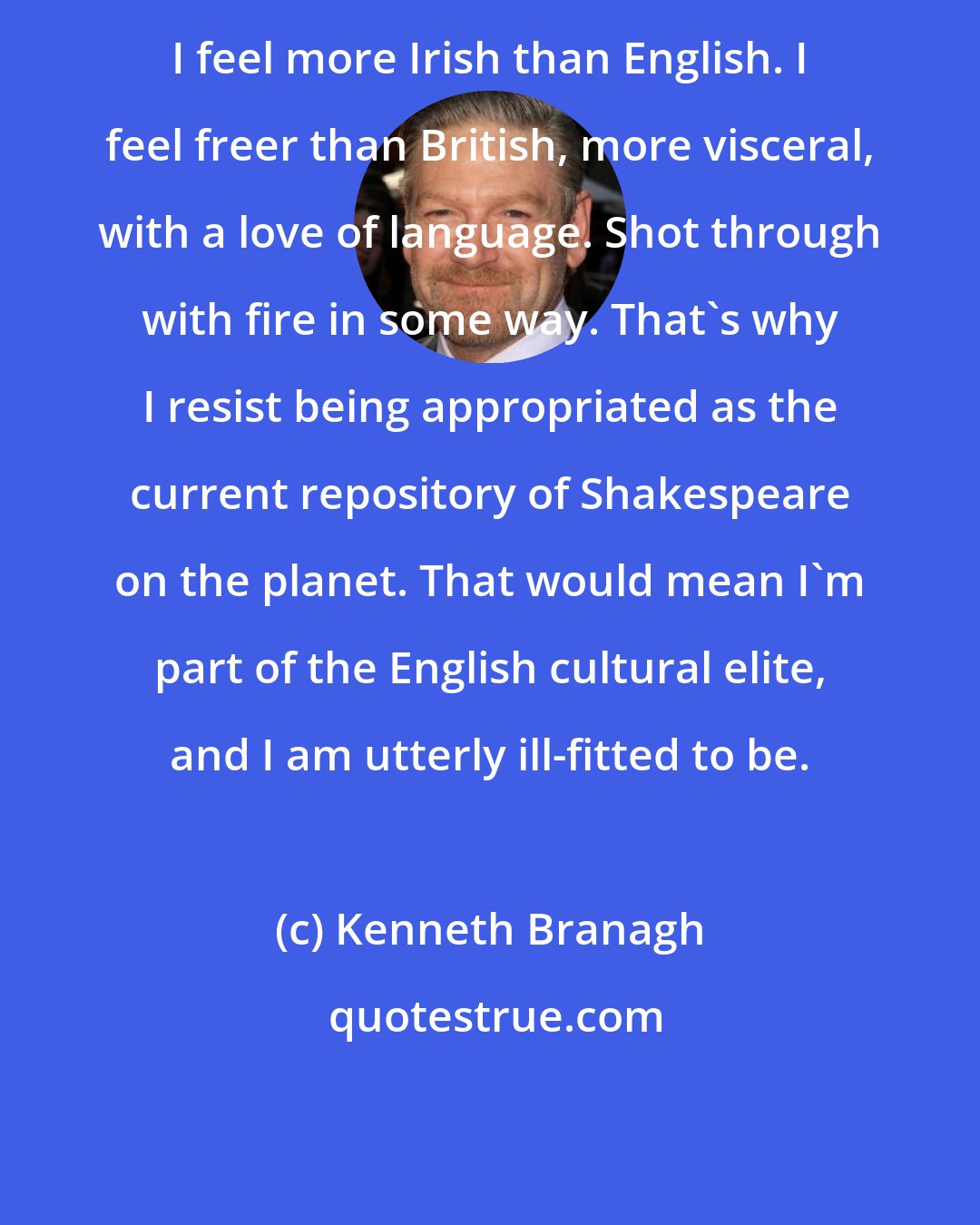 Kenneth Branagh: I feel more Irish than English. I feel freer than British, more visceral, with a love of language. Shot through with fire in some way. That's why I resist being appropriated as the current repository of Shakespeare on the planet. That would mean I'm part of the English cultural elite, and I am utterly ill-fitted to be.