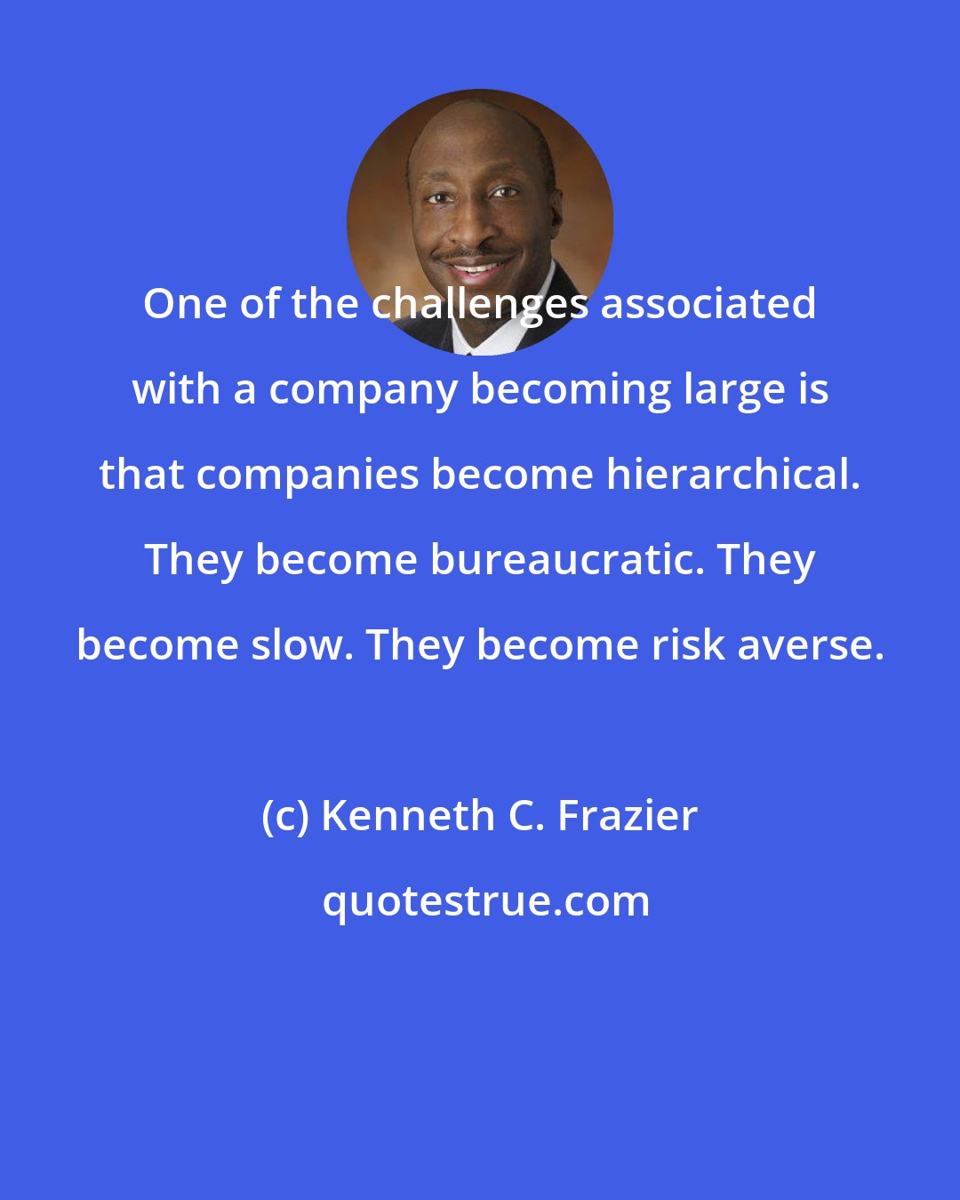 Kenneth C. Frazier: One of the challenges associated with a company becoming large is that companies become hierarchical. They become bureaucratic. They become slow. They become risk averse.