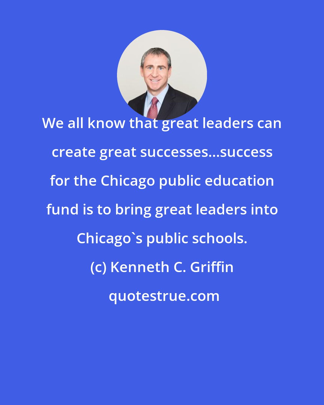 Kenneth C. Griffin: We all know that great leaders can create great successes...success for the Chicago public education fund is to bring great leaders into Chicago's public schools.