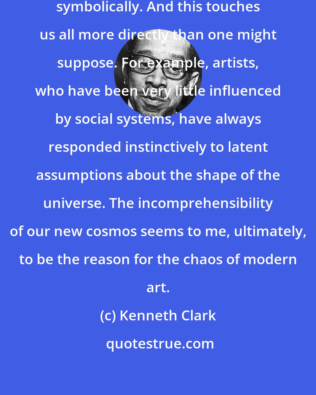 Kenneth Clark: Our universe cannot even be stated symbolically. And this touches us all more directly than one might suppose. For example, artists, who have been very little influenced by social systems, have always responded instinctively to latent assumptions about the shape of the universe. The incomprehensibility of our new cosmos seems to me, ultimately, to be the reason for the chaos of modern art.