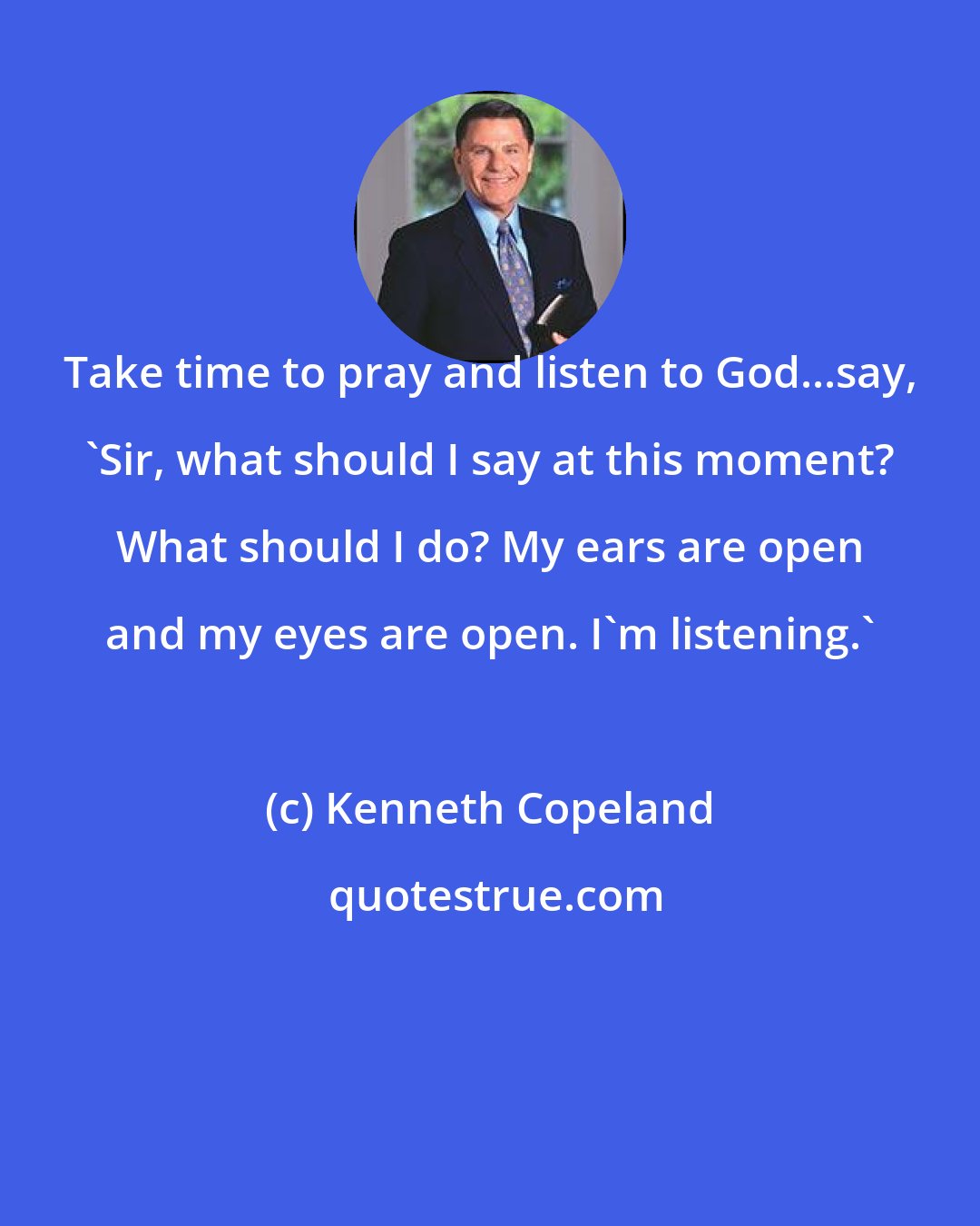 Kenneth Copeland: Take time to pray and listen to God...say, 'Sir, what should I say at this moment? What should I do? My ears are open and my eyes are open. I'm listening.'