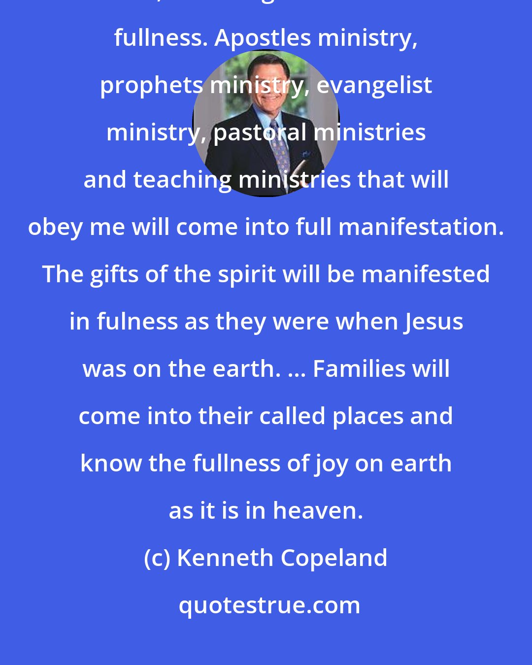 Kenneth Copeland: The year of 2004 will be known as the year of fullness. By the close of 2004, all callings will come to fullness. Apostles ministry, prophets ministry, evangelist ministry, pastoral ministries and teaching ministries that will obey me will come into full manifestation. The gifts of the spirit will be manifested in fulness as they were when Jesus was on the earth. ... Families will come into their called places and know the fullness of joy on earth as it is in heaven.