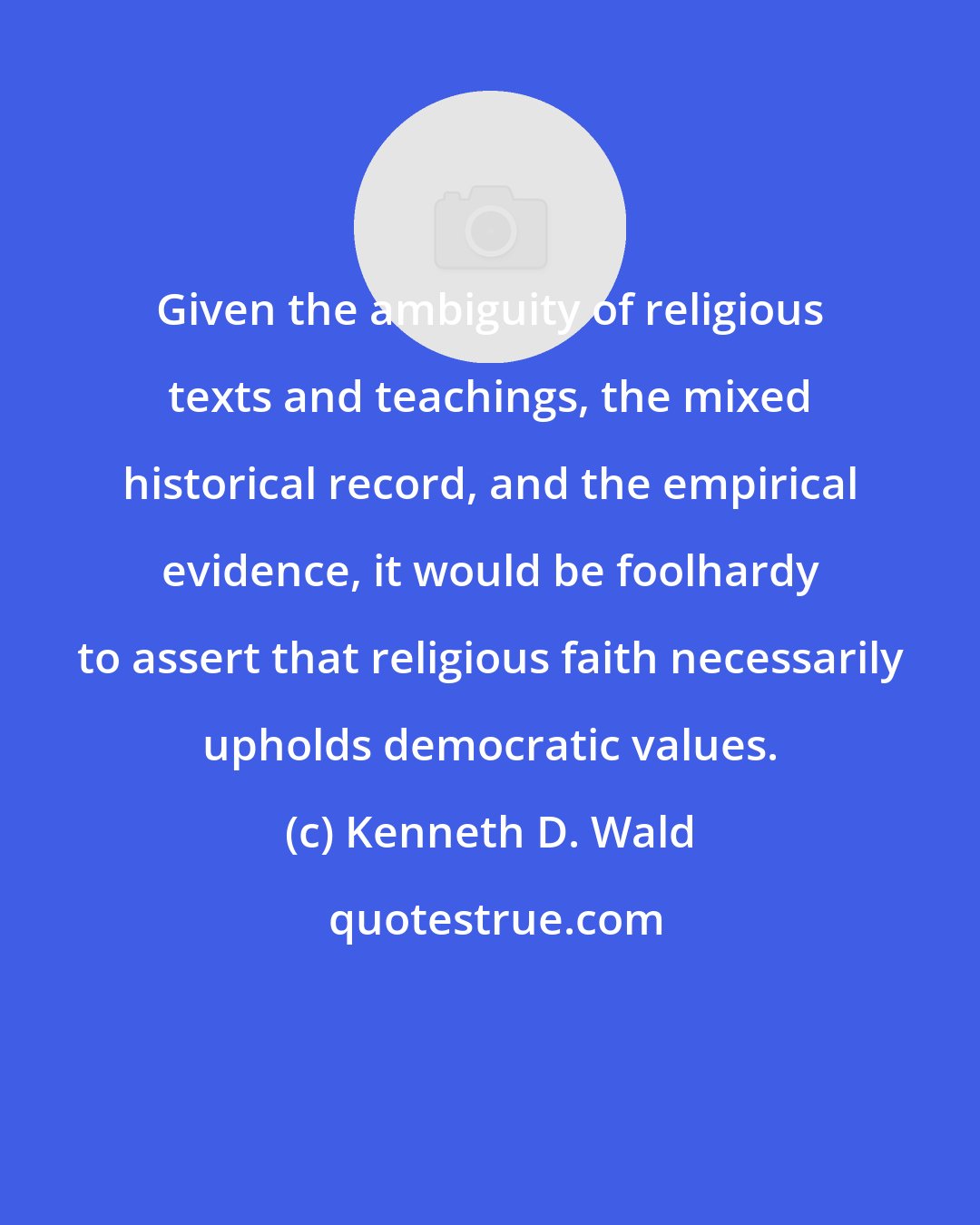 Kenneth D. Wald: Given the ambiguity of religious texts and teachings, the mixed historical record, and the empirical evidence, it would be foolhardy to assert that religious faith necessarily upholds democratic values.