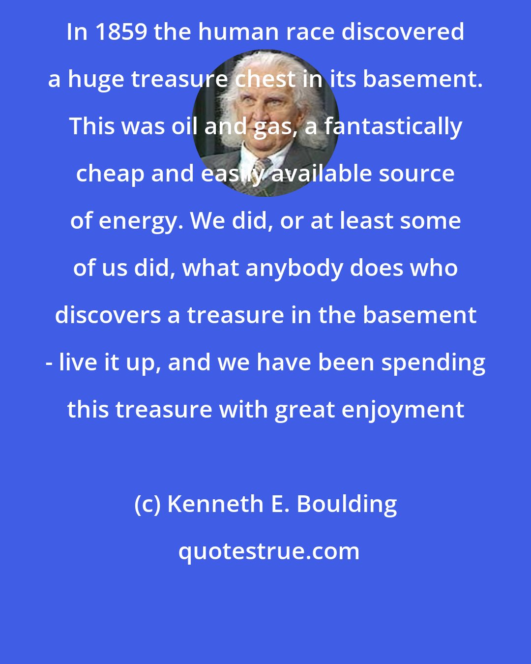 Kenneth E. Boulding: In 1859 the human race discovered a huge treasure chest in its basement. This was oil and gas, a fantastically cheap and easily available source of energy. We did, or at least some of us did, what anybody does who discovers a treasure in the basement - live it up, and we have been spending this treasure with great enjoyment